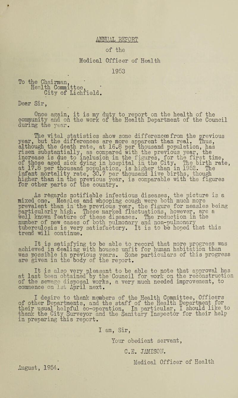 ANNUAL REPORT of the Medical Officer of Health 1953 To the Chairman, Health Committee, City of Lichfield Dear Sir, Once again, it is my duty to report on the health of the community and on the work of the Health Department of the Council during the year. 'The vital statistics show some differences from the previous year, hut the differences are more apparent than real. Thus, although^ the death rate, at 16.8 per thousand population, has risen substantially, as compared with the previous year, the increase is due to inclusion in the figures, for the first time, of those aged sick dying in hospital in the City. The birth rape, at 17.8 per thousand population, is higher than in 1952. The infant mortality rate, 30.7 per thousand live births, though higher than in xhe previous year, is comparable with the figures for other parts of the country. As regards notifiable infectious diseases, the picture is a mixed one. Measles and whooping cough were both much more prevalent than in'the previous year, the figure for measles being particularly high. These marked fluctuations, however, are a well known feature of these diseases. The reduction in the number of new cases of both pulmonary and non-uulmonary tuberculosis is very satisfactory. It is to be hoped that this trend will continue. It is satisfying to be able to record that more prpgress was achieved in dealing with houses unfit for human habitation than was possible in previous years. Some particulars of this progress are given in the body of the report. It is also very pleasant to be able to note that approval has at last been obtained^by the'Council for work on the reconstruction of the sewage disposal works, a very much needed improvement, to commence on 1st April next. I desire to thank members of the Health Committee, Officers of other Departments, and the staff of the Health Department.for their usual helpful co-operation. In particular, I should like to thank the City Surveyor and the Sanitary Inspector for their help in preparing phis report. I am, Sir, Your obedient servant, C.E. JAMISON. Aj .ugust, 1954. Medical Officer of Health