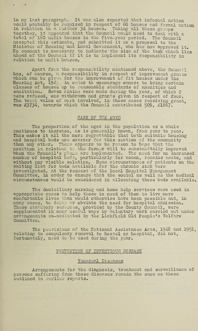 would probably be required in respect of 60 houses and formal action in relation to a further 34 houses. Taking all these groups together, it appeared that the Council would need to deal with a total of l60 unfit houses in the five-year period. The Council accepted this estimate, and submitted it as a proposal to the Minister of Housing and Local Government, who has now approved it. Ho comment is necessary to indicate the size of the task which lies ahead of the Council if it is to implement its responsibility in relation to unfit houses. Apart from the responsibility mentioned above, the Council has, of course, a responsibility in respect of improvement grants which can be given for the improvement of fit houses under the Housing Act, 194;;; in order to encourage o?/ners to bring certain classes of houses up to reasonable standards of amenities and sanitation. Seven claims were ma.de during the year, of which 2 were refused, one withdrawn and grants given in respect of four. The toral value of work involved, in those cases receiving grant, was £3734, towards which the Council contributed 50%> £1867. CARE OF THE AGED The proportion of the aged in the population as a v/hole continues to increa.se, as is generally known, from year to year. This makes it all the more regrettable that both suitable housing and hospital beds are scarcer for this section of the community than any other. There appears to be reason to hope that the position in relation to the former will be substantially improved when the Council’s plans are implemented. The need for an increased number of hospital beds, particularly for women, remains acute, and without any visible solution. Home circumstances of patients on the waiting list for beds available for the chronic sick were investigated, at the request of the local Hospital Management Committee, in order to ensure that the social as well as the medical circumstances would be considered in .allocating those beds available The domiciliary nursing and home help services were used in appropriate cases to help those in need of them to live more comfortable lives than would otherwise have been possible and, in many causes, to deln/ or obviate the need for hospital admission. These statutory serorces, provided by the County Council, were supplemented in many useful ways by voluntary v/ork carried out under arrangements co-ordinated by the Lichfield Old People’s Welfare Committee. The provisions of the National Assistance Acts, 1948 and 1951 relating to compulsory removal to hostel or hospital, did not, fortunately, need to be used during the year. PREVEHTIOH OF INFECTIOUS DISEASE Venereal Diseases Arrangements for the diagnosis, treatment and surveillance of persons suffering from these diseases remain the same as those outlined in earlier reports.