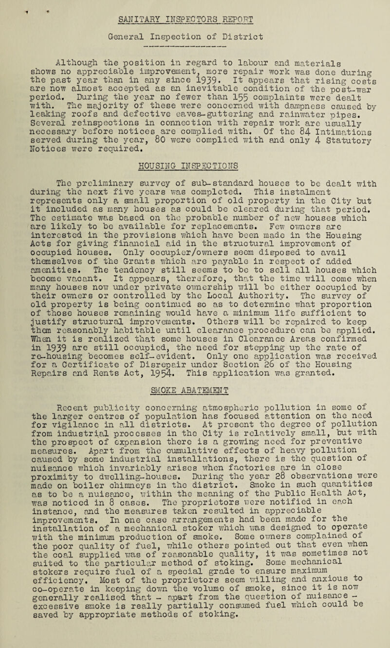 SANITARY INSPECTORS REPORT General Inspection of District Although the position in regard to labour and materials shows no appreciable improvement, more repair work was done during the past year than in any since 1939* It appears that rising costs are now almost accepted as an inevitable condition of the post-war period. During the year no fewer than 155 complaints were'dealt with. The majority of these were concerned with dampness caused by leaking roofs and defective eaves-guttering and rainwater pipes. Several reinspections in connection with repair work are usually necessary before notices are complied with. Of the 84 Intimations served during the year, 80 were complied with end only 4 Statutory Notices were required. HOUSING INSPECTIONS The preliminary survey of sub-standard houses to be dealt with during the next five years was completed. This instalment represents only a small proportion of old property in the City but it included as many houses as could be cleared during that period. The estimate was based on the probable number of new houses which are likely to be available for replacements. Few owners Eire interested in the provisions which have been made in the Housing Acts for giving financial aid in the structural improvement of occupied houses. Only occupier/owners seem disposed to avail themselves of the Grants which are payable in respect of added amenities. The tendency still seems to be to sell all houses ¥/hich become vacant. It appears, therefore, that the time will come when many houses now under private ownership will be either occupied by their owners or controlled by the Local Authority. The survey of old property is being continued so as to determine what proportion of those houses remaining would ha/ve a minimum life sufficient to justify structural improvements. Others will be repaired to keep them reasonably habitable until clearance procedure can be applied. Fnen it is realized that some houses in Clearance Areas confirmed in 1939 are still occupied, the need for stepping up the rate of re-housing becomes self-evident. Only one application was received for a Certificate of Disrepair under Section 26 of the Housing Repairs and Rents Act, 1954* This application was granted. SMOKE ABATEMENT Recent publicity concerning atmospheric pollution in some of the larger centres of population has focused attention on the need for vigilance in all districts. At present the degree of pollution from industrial processes in the City is relatively sma.ll, but with the prospect of expansion there is a growing need for preventive measures. Apart from the cumulative effects of heavy pollution canned by some industrial installations, there is the question of nuisance which invariably arises when factories are in close proximity to dwelling-houses. During the year 28 observations were made on boiler chimneys in the district. Smoke in such quantities as to be a nuisance, within the meaning of the Public Health Act, was noticed in 8 cases. The proprietors were notified in each instance, and the measures taken resulted in appreciable improvements. In one case arrangements had been made for the installation of a mechanical stoker which was designed to operate with the minimum production of smoke. Some owners complained of the poor quality of fuel, while others pointed out that even when the coal supplied was of reasonable quality, it was sometimes not suited to the particular method of stoking. Some mechanical stokers require fuel of a special grade to ensure maximum, efficiency. Most of the proprietors seem willing and anxious to co-operate in keeping down the volume of smoke, since it is now generally realised that - apart from the question of nuisance - excessive smoke is really partially consumed fuel which could be saved by appropriate methods of stoking.