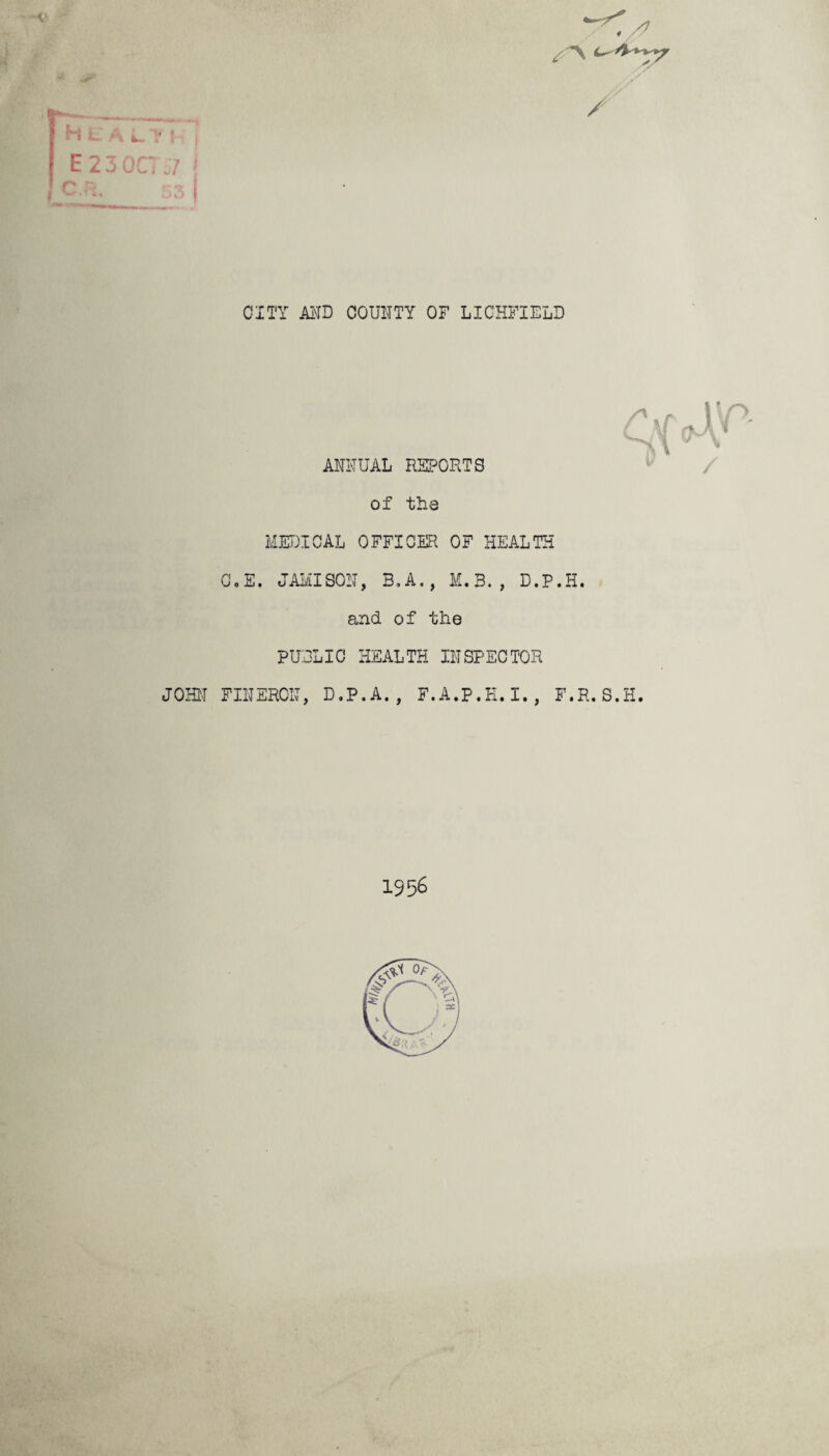 * Jr- ■ j y -'—— ■ I-, JL _ HealthJ E 2 3 OCT 57 \ CP: K* CITY AND COUNTY OF LICHFIELD r ANNUAL REPORTS of the MEDICAL OFFICER OF HEALTH Go E. JAMISON, B.A., M.B., D.P.H. and of the PUBLIC HEALTH INSPECTOR JOHN FINERCN, D.P.A., F.A.P.K.I., F.R.S.H. rf v 1956