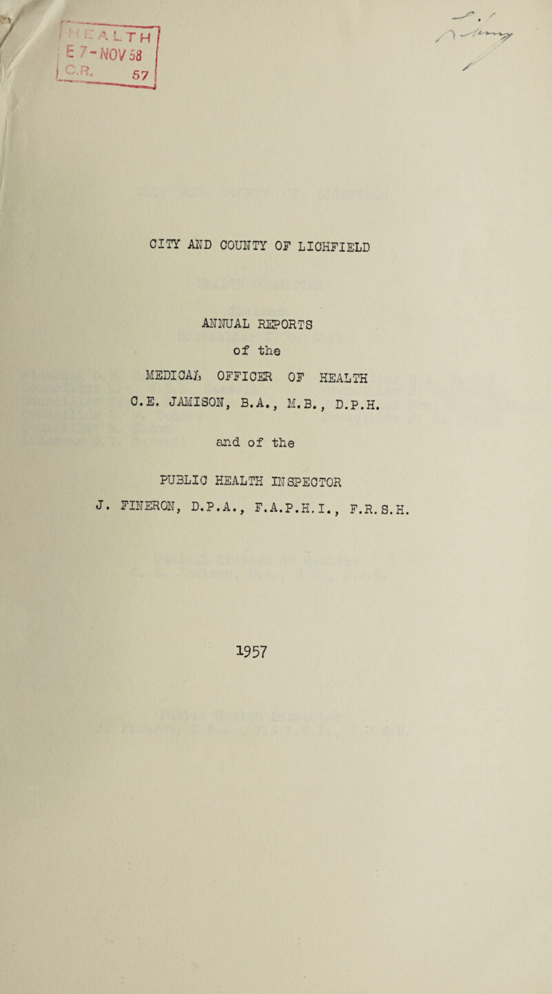 A LTH E 7-NOV58 j C.R. 57 / CITY AND COUNTY OF LICHFIELD ANNUAL REPORTS of the MEDICAL OFFICER OF HEALTH C.E. JAMISON, B.A., M.B., D.P.H. and of the PUBLIC HEALTH INSPECTOR J. FINERON, D.P.A., F.A.P.H.I., F.R.S.H. 1957