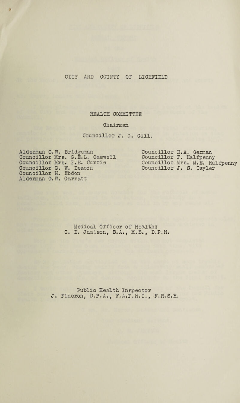 Alderman 0 Councillor Counoillor Councillor Councillor Alderman G CITY A1TD COUNTY OF LICHFIELD HEALTH COMMITTEE Chairman Counoillor J. G. Gill. W. Bridgeman Mrs. G.E.L. Caswell Mrs. F.E. Currie G. W. Deacon H. Eh don W. Garratt Councillor B.A. Garman Councillor F. Halfpenny Councillor Mrs, M.E. Halfpenny Councillor J. S. Tayler Medical Officer of Health: C. E. Jamison, B.A., M.B., D.P.H. Publio Health Inspector J. Fineron, D.P.A., F.A.F.II.I,, F.R.S.H.