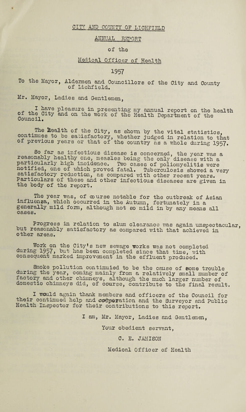 CITY AND COUNTY OF LIOHFTET.D annual REPORT of the Medical Officer of Health 1957 To the Mayor, Aldermen and Councillors of the City and County of Lichfield. Mr. Mayor, Ladies and Gentlemen, - .. 1 SaYe pleasure in presenting my annual report on the health oi the City and on the work of the Health Department of the Council. The health of the City, as shown by the vital statistics, continues to be satisfactory, whether judged in relation to that oi previous years or that of the country a,s a whole during 1957. So far as infectious disease is concerned, the year ?/as a reasonably healthy one, measles being the only disease with a particularly high incidence. Two cases of poliomyelitis were notified, one of which proved fatal. Tuberculosis showed a very satisfactory reduction, as compared with other recent years. Particulars of these and other infectious diseases are given in the body of the report. The year was, of oourse notable for the outbreak of Asian influenza, which occurred in the Autumn, fortunately in a generally mild form, although not so mild in by any means all cases. Progress in relation to slum clearance was again unspectacular, but reasonably satisfactory as compared with that achieved in other areas. Work on the City’s new sewage works was not completed during 1957> hut has been completed since that time, with consequent marked improvement in the effluent produced. Smoke pollution continuied to be the cause of {some trouble during the year, coming mainly from a relatively small number of factory and other chimneys, although the much larger number of domestic chimneys did, of course, contribute to the final result. I would again thank members and officers of the Council for their continued help and corporation and the Surveyor and Public Health Inspector for their contributions to this report. I am, Mr. Mayor, Ladies and Gentlemen, Your obedient servant, C. E. JAMISON Medical Officer of Health