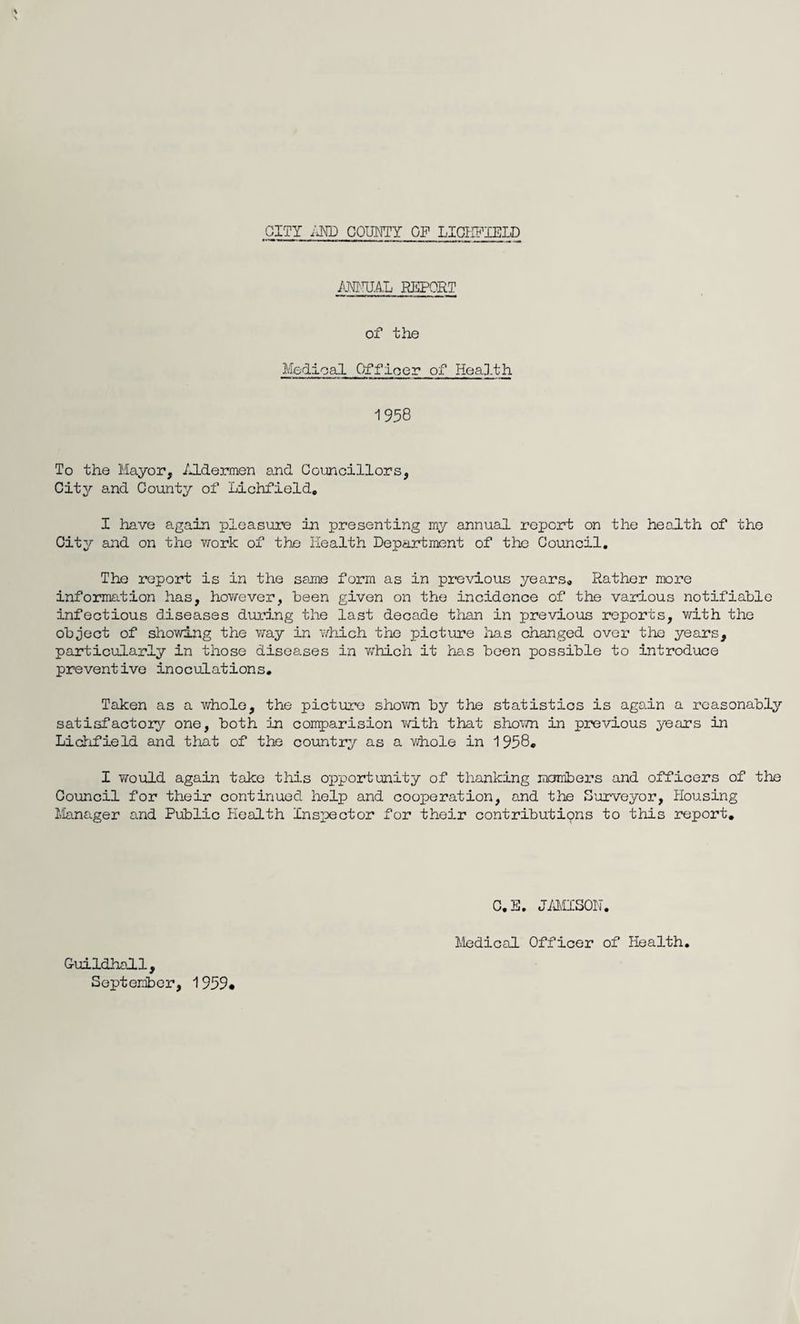 ANNUAL REPORT of the Medical Officer of Health 1958 To the Mayor, Aldermen and Councillors, City and County of Lichfield, I have again pleasure in presenting my annual report on the health of the City and on the work of the Health Department of the Council. The report is in the same form as in previous years. Rather more information has, however, been given on the incidence of the various notifiable infectious diseases during the last decade than in previous reports, with the object of showing the way in which the picture lias changed over the years, particularly in those diseases in which it has been possible to introduce preventive inoculations. Taken as a whole, the picture shown by the statistics is again a reasonably satisfactory one, both in conrparision with that shown in previous years in Lichfield and that of the country as a whole in 1958. I would again take this opportunity of thanking members and officers of the Council for their continued help and cooperation, and the Surveyor, Housing Manager and Public Health Inspector for their contributions to this report. C.E. JAMISON. Guildhall, September, 1959* Medical Officer of Health.