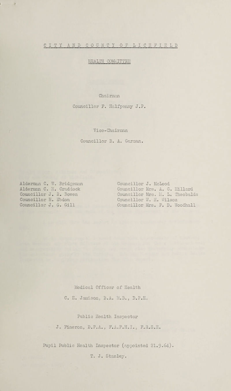 HEALTH COMMITTEE Chairman Councillor F„ Halfpenny J.P. Vice-Chairman Councillor B. A. Garnan. Alderman C. W. Bridgeman Alderman C. H. Craddock Councillor J. R. Bowen Councillor H. Sbdon Councillor J. G. Gill Councillor J. McLeod Councillor Mrs. A. G. Millard Councillor Mrs. 1.1. L. Theobalds Councillor ¥. H. Wilson Councillor Mrs. P. D. Voodhall Medical Officer of Health C. E. Jamison, B.A. M.B., D.P.H. Public Health Inspector J. Fineron, D.P.A., F.A.P.H.I., F.R.S.H. Pupil Public Health Inspector (appointed 21.9.64). T. J. Stanley.