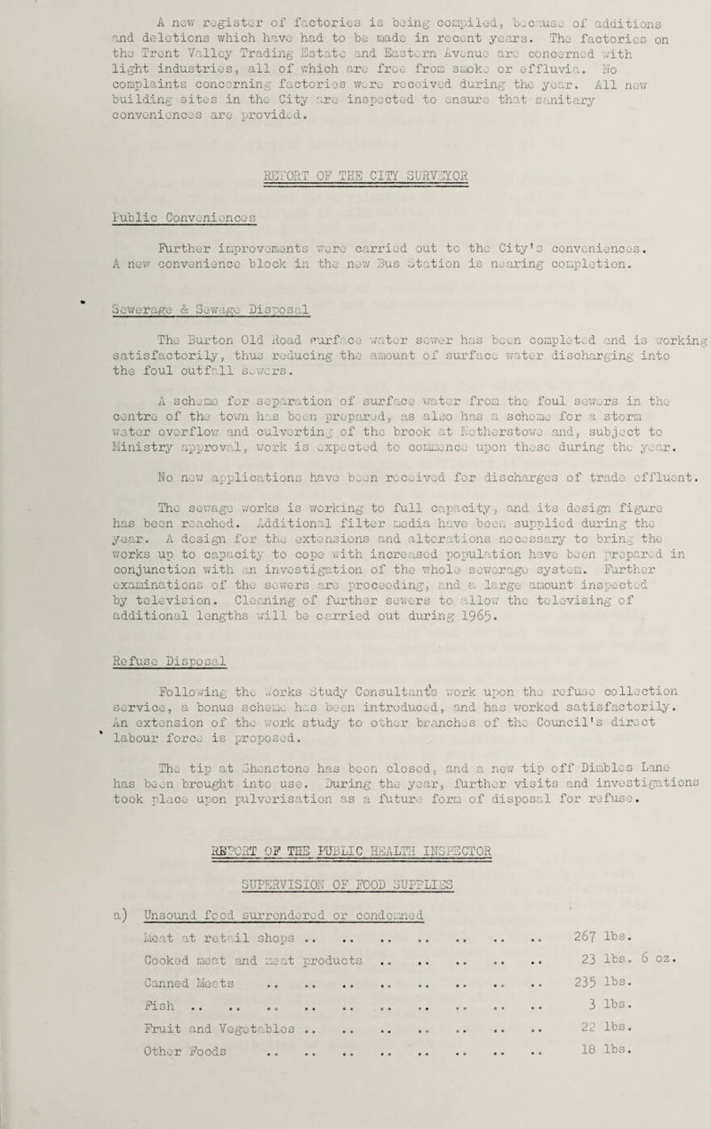 A now register of factories is being compiled, because of additions and deletions which have had to be made in recent years. The factories on the Trent Valley Trading Estate and Eastern Avenue are concerned with light industries, all of which are free from smoke or effluvia. No complaints concerning factories were received during the year. All new building sites in the City are inspected to ensure that sanitary conveniences arc provided. RETORT OP TEE CITY SURVEYOR lublic Conveniences Further improvements were carried out to the City's conveniences. A new convenience block in the new Bus Station is nearing completion. Sov/erage & Sewage Disposal The Burton Old Road surface water sewer has been completed and is workin satisfactorily, thus reducing the amount of surface water discharging into the foul outfall sowers. A scheme for separation of surface water from the foul sowers in the centre of the town has been prepared, as also has a scheme for a storm water overflow and culvertinj of the brook at Netherstowe and, subject to Ministry approval, work is expected to commence upon these during the year. No new applications have been received for discharges of trade effluent. The sewage works is working to full capacity, and its design figure has been reached. Additional filter media have been supplied during the year. A design for the extensions and alterations necessary to bring the works up to capacity to cope with increased population have been prepared in conjunction with an investigation of the whole sewerage system. Further examinations of the sewers are proceeding, and a large amount inspected by television. Cleaning of further sewers to allow the televising of additional lengths will be carried out during 1965. Refuse Disposal Following the forks Study Consultant’s v/ork upon the refuse collection service, a bonus scheme has been introduced, and has worked satisfactorily. An extension of the work study to other branches of the Council's direct labour force is proposed. The tip at Shenstone has boon closed, and a new tip off Dimblcs Lane has been brought into use. During the year, further visits and investigations took place upon pulverisation as a future form of disposal for refuse. RETORT OF TEE PUBLIC HEALTH INSPECTOR SUPERVISION OF FOOD SUPPLIES a) Unsound food surrendered or condemned Meat at retail shops.. .. . 267 IBs. Cooked meat and meat products .. . 23 lbs. 6 oz. Canned Meats .. .. .. .. .. .. .. .. 235 IBs. Fish.. .. .. .. .. .. 3 IBs. Fruit and VegctaBlos ... .. .. .. 20 IBs. Other Foods .. . 18 IBs.