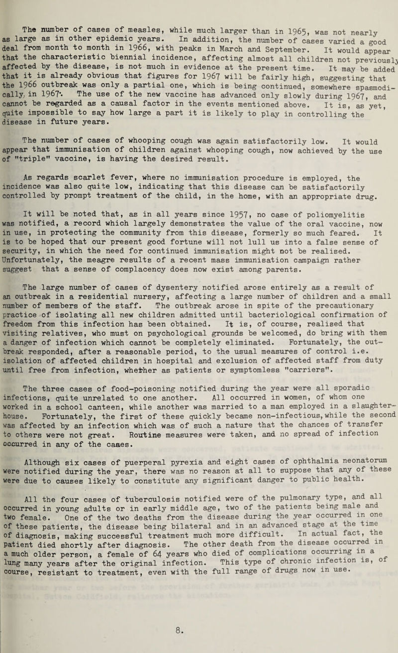 as large as in other epidemic years. In addition, the number of cases varied a good deal from month to month in 1966, with peaks in March and September. It would appear that the characteristic biennial incidence, affecting almost all children not previously affected by the disease, is not much in evidence at the present time. It may be added that it is already obvious that figures for 1967 will be fairly high, suggesting that the 1966 outbreak was only a partial one, which is being continued, somewhere spasmodi¬ cally,. in 1967** The use of the new vaccine has advanced only slowly during 1967, and cannot be regarded as a causal factor in the events mentioned above. It is, as yet, quite impossible to say how large a part it is likely to play in controlling the disease in future years. The number of cases of whooping cough was again satisfactorily low. It would appear that immunisation of children against whooping cough, now achieved by the use of triple” vaccine, is having the desired result. As regards scarlet fever, where no immunisation procedure is employed, the incidence was also quite low, indicating that this disease can be satisfactorily controlled by prompt treatment of the child, in the home, with an appropriate drug. It will be noted that, as in all years since 1957» no case of poliomyelitis was notified, a record which largely demonstrates the value of the oral vaccine, now in use, in protecting the community from this disease, formerly so much feared. It is to be hoped that our present good fortune will not lull us into a false sense of security, in which the need for continued immunisation might not be realised. Unfortunately, the meagre results of a recent mass immunisation campaign rather suggest that a sense of complacency does now exist among parents. The large number of cases of dysentery notified arose entirely as a result of an outbreak in a residential nursery, affecting a large number of children and a small number of members of the staff. The outbreak arose in spite of the precautionary practice of isolating all new children admitted until bacteriological confirmation of freedom from this infection has been obtained. It is, of course, realised that visiting relatives, who must on psychological grounds be welcomed, do bring with them a danger of infection which cannot be completely eliminated. Fortunately, the out¬ break responded, after a reasonable period, to the usual measures of control i.e. isolation of affected children in hospital and exclusion of affected staff from duty until free from infection, whether as patients or symptomless carriers”. The three cases of food-poisoning notified during the year were all sporadic infections, quite unrelated to one another. All occurred in women, of whom one worked in a school canteen, while another was married to a man employed in a slaughter¬ house. Fortunately, the first of these quickly became non-infectious, while the second was affected by an infection which was of such a nature that the chances of transfer to others were not great. Routine measures were taken, and no spread of infection occurred in any of the caaes. Although six cases of puerperal pyrexia and eight cases of ophthalmia neonatorum were notified during the year, there was no reason at all to suppose that any of these were due to causes likely to constitute any significant danger to public health. All the four cases of tuberculosis notified were of the pulmonary type, and all occurred in young adults or in early middle age, two of the patients being male and two female. One of the two deaths from the disease during the year occurred in one of these patients, the disease being bilateral and in an advanced stage at the time of diagnosis, making successful treatment much more difficult. In actual faco, the patient died shortly after diagnosis. The other death from the disease occurred in a much older person, a female of 64 years who died of complications occurring m a lung many years after the original infection. This type of chronic infection is, o course, resistant to treatment, even with the full range of drugs now in use. 8.