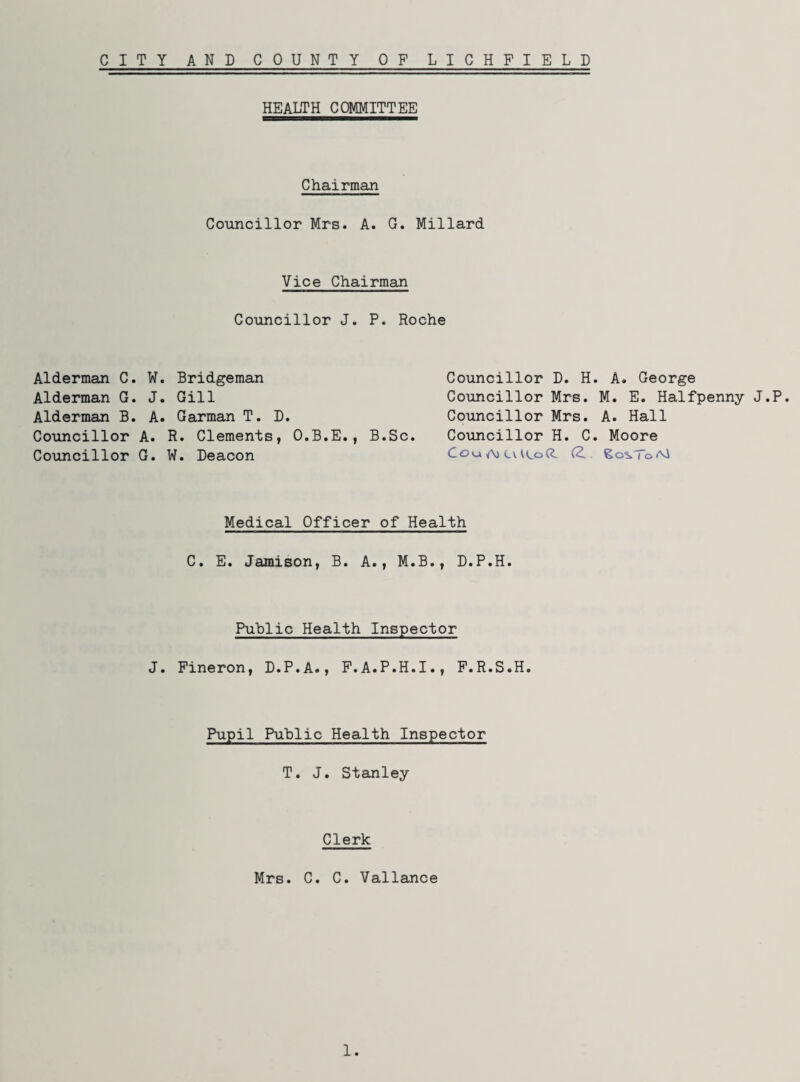 CITY AND COUNTY OF LICHFIELD Alderman C. 1 Alderman G. , Alderman B. . Councillor A Councillor G HEALTH COMMITTEE Chairman Councillor Mrs. A. G. Millard Vice Chairman Councillor J. P. Roche . Bridgeman . Gill . Garman T. D. R. Clements, O.B.E., B.Sc. W. Deacon Councillor D. H. A. George Councillor Mrs. M. E. Halfpenny J.P. Councillor Mrs. A. Hall Councillor H. C. Moore Cou A) CvU^od (2.. £o%ToAsi Medical Officer of Health C. E. Jamison, B. A., M.B., D.P.H. Public Health Inspector . Fineron, D.P.A., F.A.P.H.I., F.R.S.H. Pupil Public Health Inspector T. J. Stanley Clerk Mrs. C. C. Vallance 1