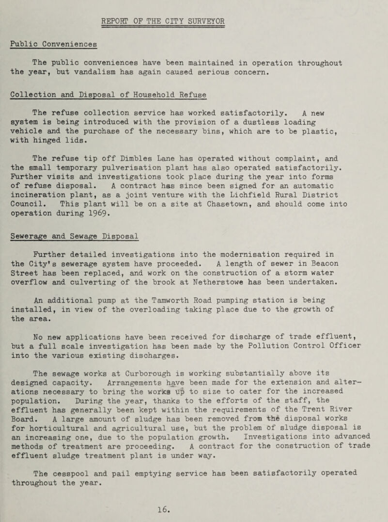 REPORT OF THE CITY SURVEYOR Public Conveniences The public conveniences have been maintained in operation throughout the year, but vandalism has again caused serious concern. Collection and Disposal of Household Refuse The refuse collection service has worked satisfactorily. A new system is being introduced with the provision of a dustless loading vehicle and the purchase of the necessary bins, which are to be plastic, with hinged lids. The refuse tip off Dimbles Lane has operated without complaint, and the small temporary pulverisation plant has also operated satisfactorily. Further visits and investigations took place during the year into forms of refuse disposal. A contract has since been signed for an automatic incineration plant, as a joint venture with the Lichfield Rural District Council. This plant will be on a site at Chasetown, and should come into operation during 1969* Sewerage and Sewage Disposal Further detailed investigations into the modernisation required in the City’s sewerage system have proceeded. A length of sewer in Beacon Street has been replaced, and work on the construction of a storm water overflow and culverting of the brook at Netherstowe has been undertaken. An additional pump at the Tamworth Road pumping station is being installed, in view of the overloading taking place due to the growth of the area. No new applications have been received for discharge of trade effluent, but a full scale investigation has been made by the Pollution Control Officer into the various existing discharges. The sewage works at Curborough is working substantially above its designed capacity. Arrangements have been made for the extension and alter¬ ations necessary to bring the works up to size to cater for the increased population. During the year, thanks to the efforts of the staff, the effluent has generally been kept within the requirements of the Trent River Board. A large amount of sludge has been removed from the disposal works for horticultural and agricultural use, but the problem of sludge disposal is an increasing one, due to the population growth. Investigations into advanced methods of treatment are proceeding. A contract for the construction of trade effluent sludge treatment plant is under way. The cesspool and pail emptying service has been satisfactorily operated throughout the year. 16.