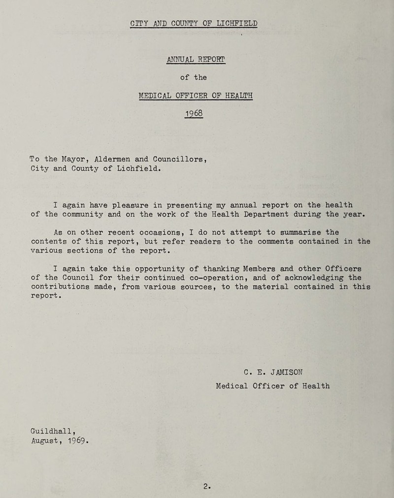 ANNUAL REPORT of the MEDICAL OFFICER OF HEALTH 1968 To the Mayor, Aldermen and Councillors, City and County of Lichfield. I again have pleasure in presenting my annual report on the health of the community and on the work of the Health Department during the year. As on other recent occasions, I do not attempt to summarise the contents of this report, but refer readers to the comments contained in the various sections of the report. I again take this opportunity of thanking Members and other Officers of the Council for their continued co-operation, and of acknowledging the contributions made, from various sources, to the material contained in this report. C. E. JAMISON Medical Officer of Health Guildhall, August, 1969»