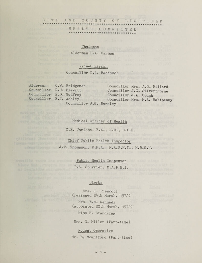 CITY AND COUNTY OF LICHFIELD HEALTH COMMITTEE ******************************* Chairman Alderman B.A. Garman Vice-Chairman Councillor D.A. Badenoch Alderman C.W. Bridgeman Councillor R.H. Blewitt Councillor E.D. Godfrey Councillor E.J. Ashley Councillor J.G. Councillor Mrs. A.G. Millard Councillor J.C. Silverthorne Councillor J.A. Gough Councillor Mrs. M.A. Halfpenny Bazeley Medical Officer of Health C.E. Jamison, B.A., M.B., D.P.H. Chief Public Health Inspector J.T. Thompson, D.M.A., M.A.P.H.I., M.R.S.H. Public Health Inspector R.S. Spurrier, M.A.P.H.I. Clerks Mrs. J. Prescott (resigned 24th March, 1972) Mrs. E.M. Kennedy (appointed 20th March, 1972) Miss B. Standring Mrs. G. Miller (Part-time) Rodent Operative Mr. E. Mount ford (Part-time)