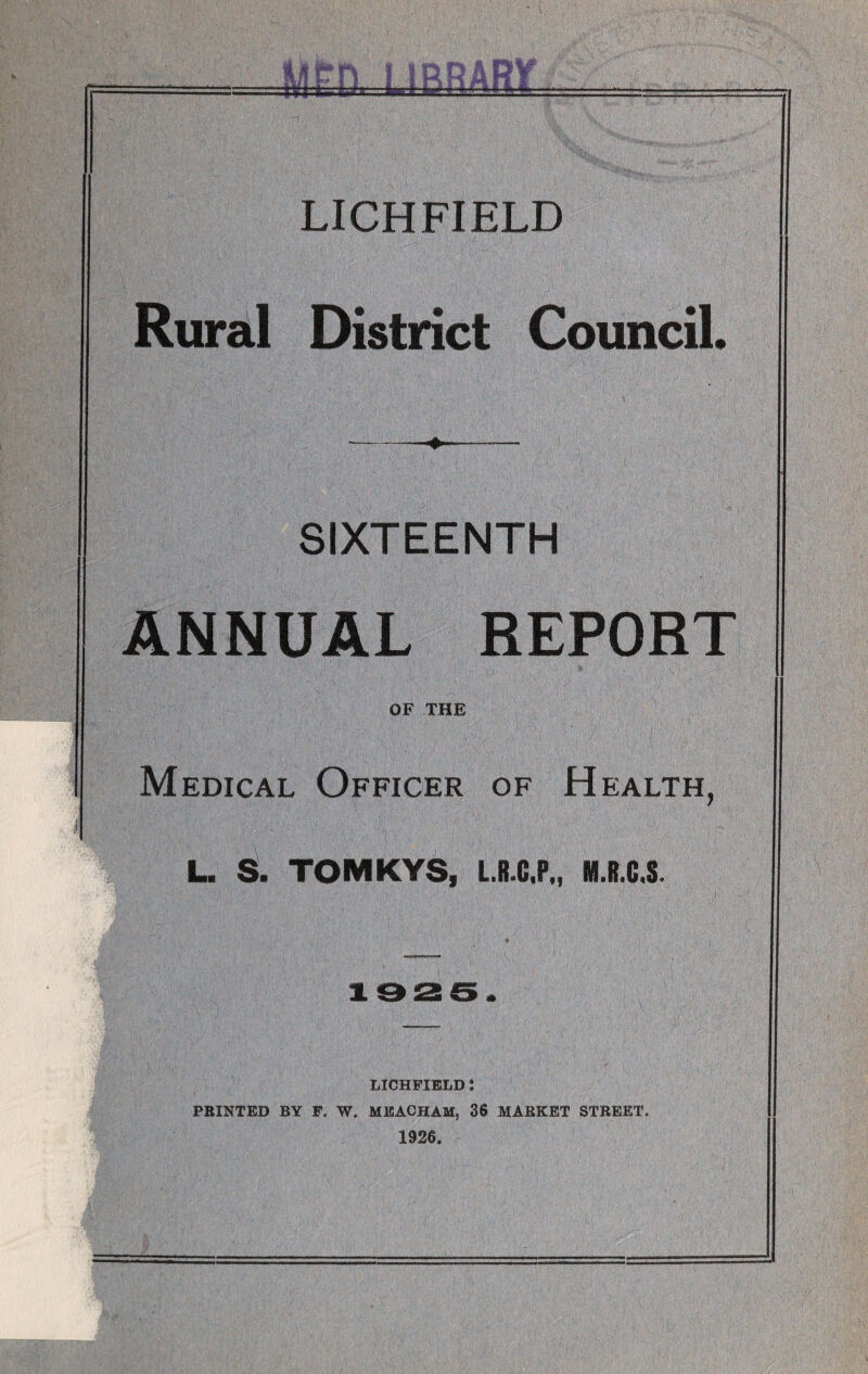 -1 LICHFIELD Rural District Council. \ -V ' • : , .• ■: v ‘ ’ V - '; ' V • ‘' ' '' ; -—--- SIXTEENTH ANNUAL REPORT OF THE , ' ' I | Medical Officer of Health, L. S. TOMKYS, L.R.C.P., M.R.C.S. 1926. LICHFIELD J PRINTED BY F. W. MEACHAM, 36 MARKET STREET. 1926.