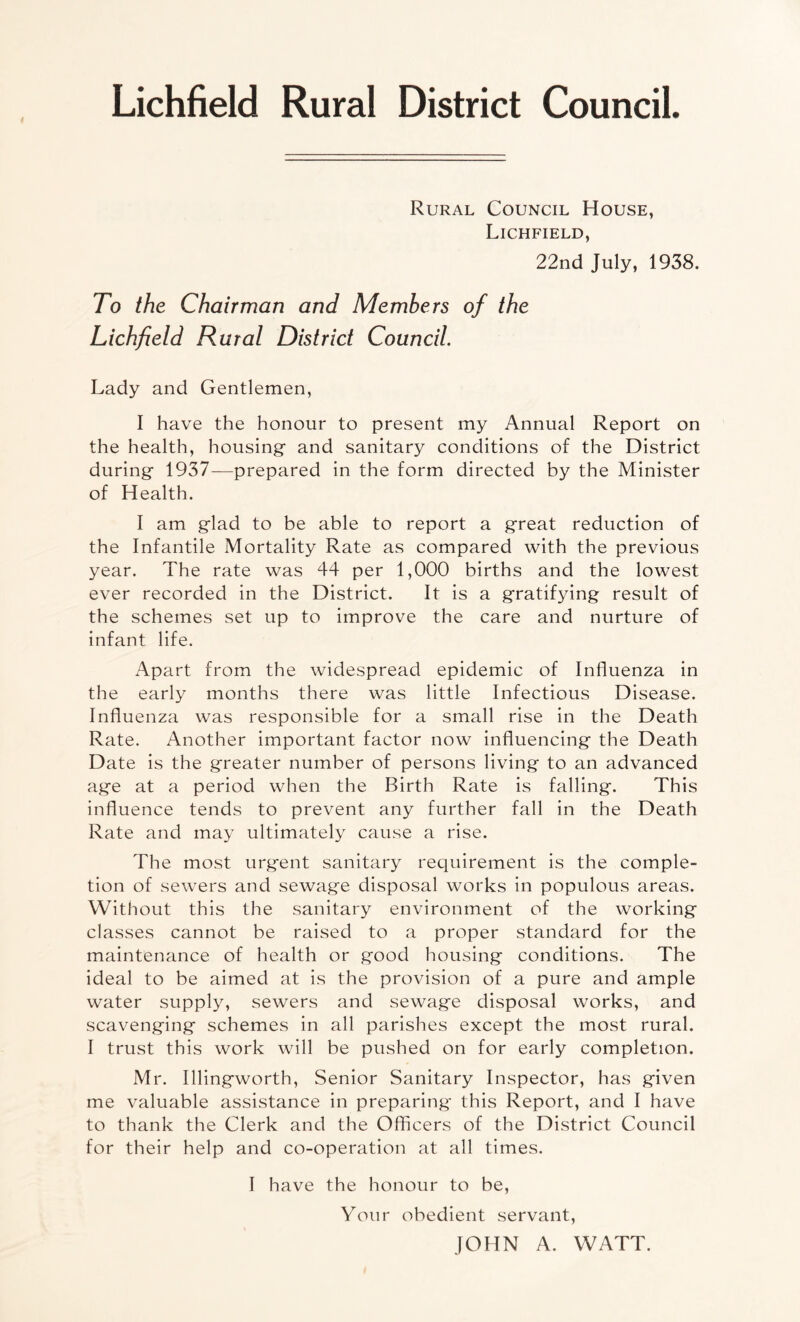 Lichfield Rural District Council. Rural Council House, Lichfield, 22nd July, 1938. To the Chairman and Members of the Lichfield Rural District Council. Lady and Gentlemen, I have the honour to present my Annual Report on the health, housing and sanitary conditions of the District during 1937—prepared in the form directed by the Minister of Health. I am glad to be able to report a great reduction of the Infantile Mortality Rate as compared with the previous year. The rate was 44 per 1,000 births and the lowest ever recorded in the District. It is a gratifying result of the schemes set up to improve the care and nurture of infant life. Apart from the widespread epidemic of Influenza in the early months there was little Infectious Disease. Influenza was responsible for a small rise in the Death Rate. Another important factor now influencing the Death Date is the greater number of persons living to an advanced age at a period when the Birth Rate is falling. This influence tends to prevent any further fall in the Death Rate and may ultimately cause a rise. The most urgent sanitary requirement is the comple¬ tion of sewers and sewage disposal works in populous areas. Without this the sanitary environment of the working classes cannot be raised to a proper standard for the maintenance of health or good housing conditions. The ideal to be aimed at is the provision of a pure and ample water supply, sewers and sewage disposal works, and scavenging schemes in all parishes except the most rural. I trust this work will be pushed on for early completion. Mr. Illingworth, Senior Sanitary Inspector, has given me valuable assistance in preparing this Report, and I have to thank the Clerk and the Officers of the District Council for their help and co-operation at all times. I have the honour to be, Your obedient servant, JOHN A. WATT.