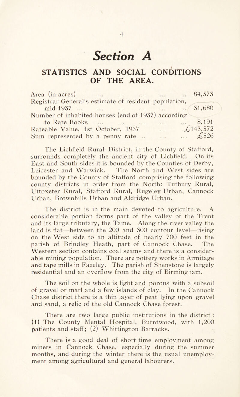 Section A STATISTICS AND SOCIAL CONDITIONS OF THE AREA. Area (in acres) ... ... ... ... ... 84,573 Registrar General’s estimate of resident population, mid-1937 . 31,680 Number of inhabited houses (end of 1937) according to Rate Books ... ... ... ... ... 8,191 Rateable Value, 1st October, 1937 ... ^143,572 Sum represented by a penny rate .. ... ... ^526 The Lichfield Rural District, in the County of Stafford, surrounds completely the ancient city of Lichfield. On its East and South sides it is bounded by the Counties of Derby, Leicester and Warwick. The North and West sides are bounded by the County of Stafford comprising the following county districts in order from the North: Tutbury Rural, Uttoxeter Rural, Stafford Rural, Rugeley Urban, Cannock Urban, Brownhills Urban and Aldridge Urban. The district is in the main devoted to agriculture. A considerable portion forms part of the valley of the Trent and its large tributary, the Tame. Along the river valley the land is flat—between the 200 and 300 contour level—rising on the West side to an altitude of nearly 700 feet in the parish of Brindley Heath, part of Cannock Chase. The Western section contains coal seams and there is a consider¬ able mining population. There are pottery works in Armitage and tape mills in Fazeley. The parish of Shenstone is largely residential and an overflow from the city of Birmingham. The soil on the whole is light and porous with a subsoil of gravel or marl and a few islands of clay. In the Cannock Chase district there is a thin layer of peat lying upon gravel and sand, a relic of the old Cannock Chase forest. There are two large public institutions in the district : (l) The County Mental Hospital, Burntwood, with 1,200 patients and staff; (2) Whittington Barracks. There is a good deal of short time employment among miners in Cannock Chase, especially during the summer months, and during the winter there is the usual unemploy¬ ment among agricultural and general labourers.