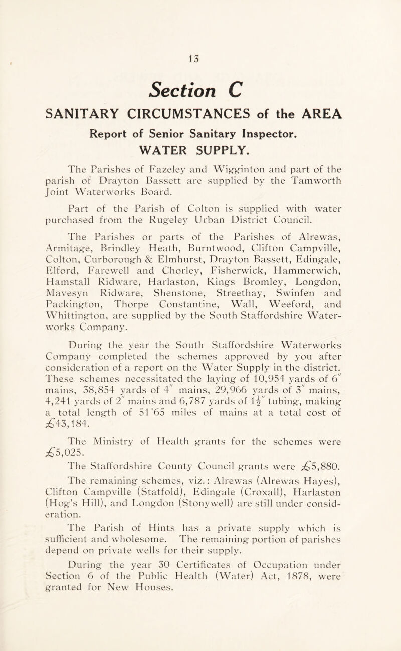 Section C SANITARY CIRCUMSTANCES of the AREA Report of Senior Sanitary Inspector. WATER SUPPLY. The Parishes of Fazeley and Wigginton and part of the parish of Drayton Bassett are supplied by the Tamworth Joint Waterworks Board. Part of the Parish of Colton is supplied with water purchased from the Rugeley Urban District Council. The Parishes or parts of the Parishes of Alrewas, Armitage, Brindley Heath, Burntwood, Clifton Campville, Colton, Curborough & Elmhurst, Drayton Bassett, Eding'ale, Elford, Farewell and Chorley, Fisherwick, Hammerwich, Hamstall Ridware, Harlaston, Kings Bromley, Longdon, Mavesyn Ridware, Shenstone, Streethay, Swinfen and Packington, Thorpe Constantine, Wall, Weeford, and Whittington, are supplied by the South Staffordshire Water¬ works Company. During the year the South Staffordshire Waterworks Company completed the schemes approved by you after consideration of a report on the Water Supply in the district. These schemes necessitated the laying of 10,954 yards of 6 mains, 38,854 yards of 4 mains, 29,966 yards of 3 mains, 4,241 yards of 2 mains and 6,787 yards of tubing, making a total length of 51*65 miles of mains at a total cost of £43,184. The Ministry of Health grants for the schemes were £5,025. The Staffordshire County Council grants were ,£5,880. The remaining schemes, viz.: Alrewas (Alrewas Hayes), Clifton Campville (Statfold), Edingale (Croxall), Harlaston (Hog’s Hill), and Longdon (Stonywell) are still under consid¬ eration. The Parish of Hints has a private supply which is sufficient and wholesome. The remaining portion of parishes depend on private wells for their supply. During the year 30 Certificates of Occupation under Section 6 of the Public Health (Water) Act, 1878, were granted for New Houses.