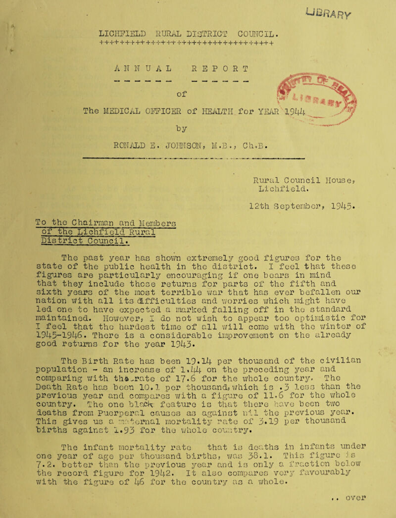 library LICHFIELD RURAL DISTRICT COUNCIL. + + ++ + ++++ +H-+++T ++++ +++++ + + +++ -r + ++ + ANNUAL REPORT RONALD E. JOHNSON? M.B.? Ch.B. Rural Council House? Lichfield. 12th September? 1945* To the Chairman and Members of the Lichfield Rural District Council. The past year has shown extremely good figures for the state of the public health in the district. I feel that these figures are particularly encouraging if one bears in mind that they include those returns for parts of the fifth and sixth years of the most terrible war that has ever befallen our nation with all its difficulties and worries which might have led one to have expected a marked falling off in the standard maintained. However? I do not wish to appear too optimistic for I feel that the hardest time of all will come with the winter of 1945-1946. There is a considerable improvement on the already good returns for the year 1943• The Birth Rate has been 19*14 per thousand of the civilian population - an increase of 1*44 on the preceding year and comparing with th&^rate of 17*6 for the whole country. The Death Rate has boon 10.1 per thousand?which is .3 less than the previous year and compares with a figure of 11.6 for the whole country. The one black, feature is that there have been two deaths from Puerperal causes as against nil the previous year. Thii gives u births againsu o r< 4* asternal mortality rate of 3*19 per thousand 1.93 Per the whole country. The infant mortality rate that is deaths in infants under one year of age per thousand births? was 36.1. This figure is 7*2. better than the previous year and is only a fraction below the record figure for 1942. It also compares very favourably with the figure of 46 for the country as a whole. • • over