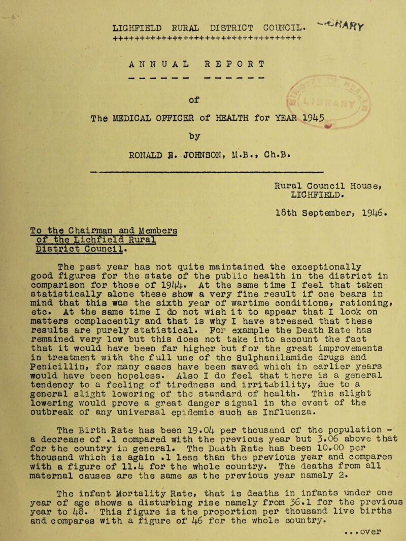 LICHFIELD RURAL DISTRICT COUNCIL. ANNUAL REPORT of The MEDICAL OFFICER of HEALTH for YEAR 1945 *• mt . by RONALD B. JOHNSON, M.B., Ch.B. Rural Council House, LICHFIELD. 18th September, 1946. To the Chairman and Members of the Lichfield Rural District Council. The past year has not quite maintained the exceptionally good figures for the state of the public health in the district in comparison for those of 1944* At the same time I feel that taken statistically alone these show a very fine result if one bears in mind that this was the sixth year of wartime conditions, rationing, etc. At the same time I do not wish it to appear that I look on matters complacently and that is why I have stressed that these results are purely statistical. For example the Death Rate has remained very low but this does not take into account the fact that it would have been far higher but for the great improvements in treatment with the full use of the Sulphanilamide drugs and Penicillin, for many cases have been saved which in earlier years would have been hopeless. Also I do feel that there is a general tendency to a feeling of tiredness and irritability, due to a general slight lowering of the standard of health. This slight lowering would prove a great danger signal in the event of the outbreak of any universal epidemic such as Influenza. The Birth Rate has been 19.04 per thousand of the population - a decrease of .1 compared with the previous year but 3*06 above that for the country in general. The Duath Rate has been 10.00 per thousand which is again .1 less than the previous year and compares with a figure of 11.4 for the whole country. The deaths from all maternal causes are the same as the previous year namely 2. The infant Mortality Rate, that is deaths in infants under one year of age shows a disturbing rise namely from 36.1 for the previous year to 48. This figure is the proportion per thousand live births and compares with a figure of 46 for the whole country.