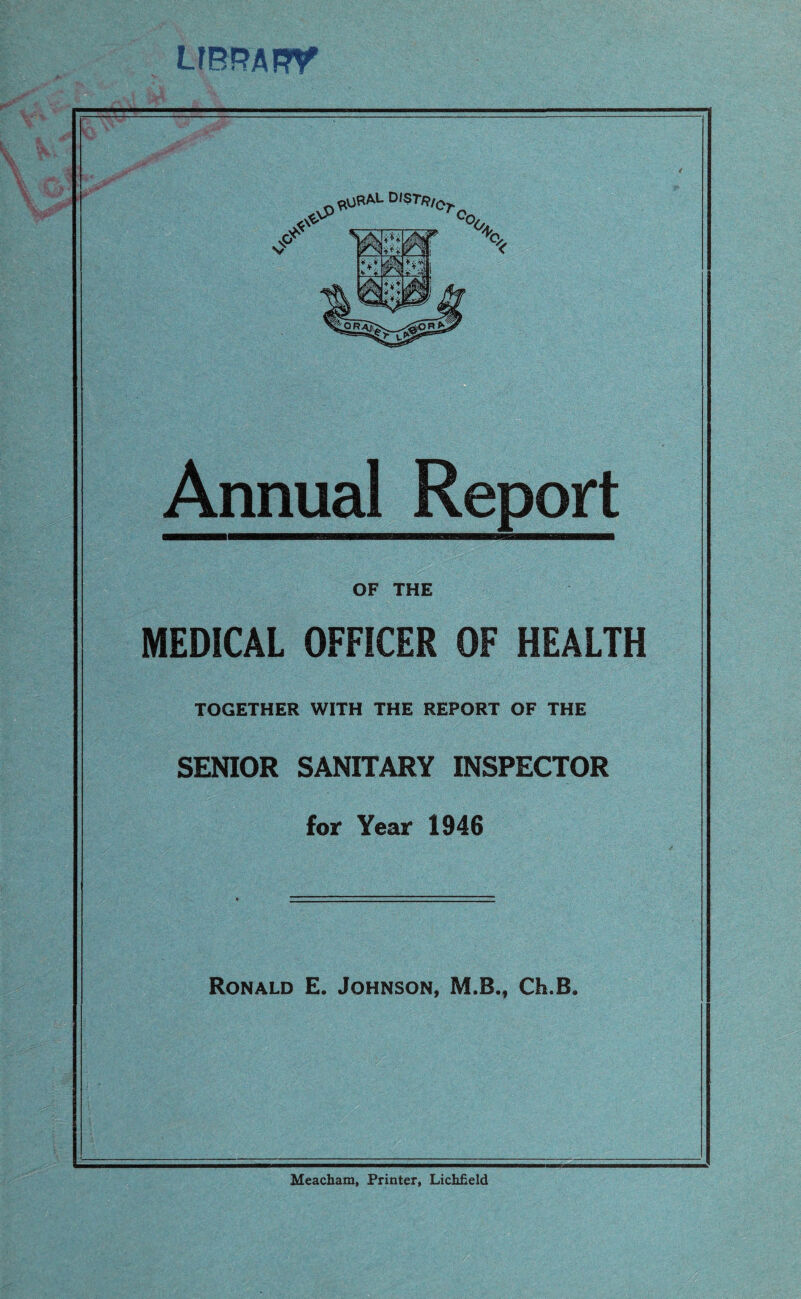 LIBRARY Annual Report OF THE MEDICAL OFFICER OF HEALTH TOGETHER WITH THE REPORT OF THE SENIOR SANITARY INSPECTOR for Year 1946 Ronald E. Johnson, M.B., Ch.B. Meacham, Printer, Lichfield