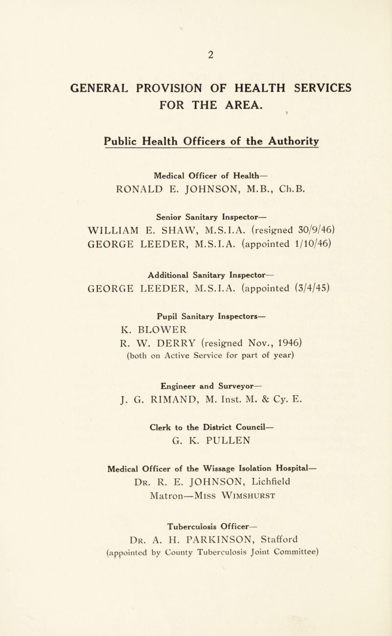 GENERAL PROVISION OF HEALTH SERVICES FOR THE AREA. Public Health Officers of the Authority Medical Officer of Health— RONALD E. JOHNSON, M.B., Ch.B. Senior Sanitary Inspector— WILLIAM E. SHAW, M.S.I.A. (resigned 30/9/46) GEORGE LEEDER, M.S.I.A. (appointed 1/10/46) Additional Sanitary Inspector— GEORGE LEEDER, M.S.I.A. (appointed (3/4/45) Pupil Sanitary Inspectors— K. BLOWER R. W. DERRY (resigned Nov., 1946) (both on Active Service for part of year) Engineer and Surveyor— J. G. RIMAND, M. Inst. M. & Cy. E. Clerk to the District Council— G. K. PULLEN Medical Officer of the Wissage Isolation Hospital— Dr. R. E. JOHNSON, Lichfield Matron—Miss Wimshurst Tuberculosis Officer— Dr. A. H. PARKINSON, Stafford (appointed by County Tuberculosis Joint Committee)