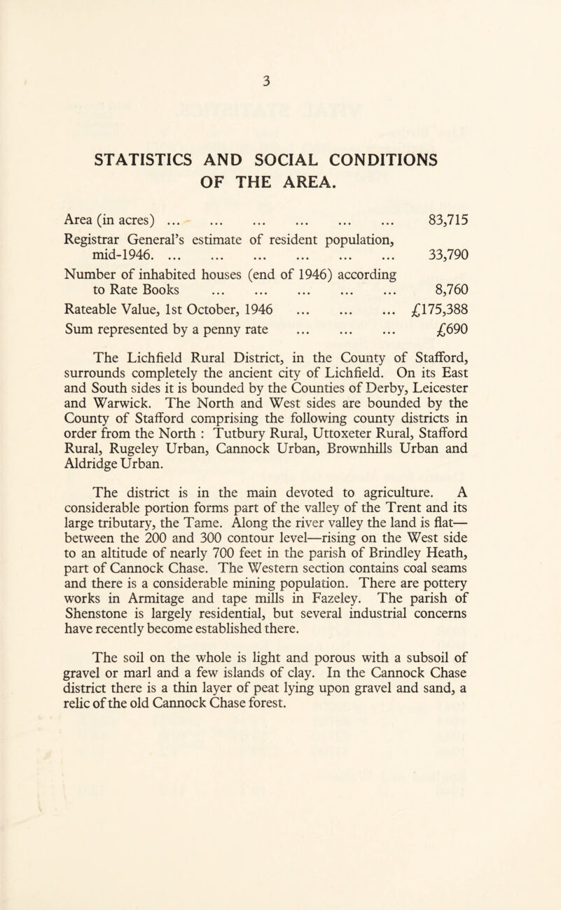STATISTICS AND SOCIAL CONDITIONS OF THE AREA. Area (in acres). Registrar General’s estimate of resident population, mid-1946. ... ... ... ... ... ... Number of inhabited houses (end of 1946) according to Rate Books . Rateable Value, 1st October, 1946 . Sum represented by a penny rate . 83,715 33,790 8,760 £175,388 £690 The Lichfield Rural District, in the County of Stafford, surrounds completely the ancient city of Lichfield. On its East and South sides it is bounded by the Counties of Derby, Leicester and Warwick. The North and West sides are bounded by the County of Stafford comprising the following county districts in order from the North : Tutbury Rural, Uttoxeter Rural, Stafford Rural, Rugeley Urban, Cannock Urban, Brownhills Urban and Aldridge Urban. The district is in the main devoted to agriculture. A considerable portion forms part of the valley of the Trent and its large tributary, the Tame. Along the river valley the land is flat— between the 200 and 300 contour level—-rising on the West side to an altitude of nearly 700 feet in the parish of Brindley Heath, part of Cannock Chase. The Western section contains coal seams and there is a considerable mining population. There are pottery works in Armitage and tape mills in Fazeley. The parish of Shenstone is largely residential, but several industrial concerns have recently become established there. The soil on the whole is light and porous with a subsoil of gravel or marl and a few islands of clay. In the Cannock Chase district there is a thin layer of peat lying upon gravel and sand, a relic of the old Cannock Chase forest.