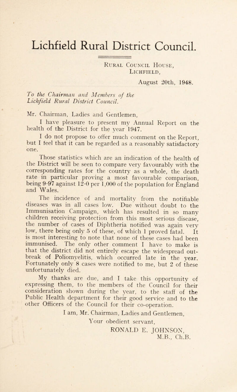 Lichfield Rural District Council. Rural Council House, Lichfield, August 20th, 1948. To the Chairman and Members of the Lichfield Rural District Council. Mr. Chairman, Ladies and Gentlemen, I have pleasure to present my Annual Report on the health of the District for the year 1947. I do not propose to offer much comment on the Report, but I teel that it can be regarded as a reasonably satisfactory one. dhose statistics which are an indication of the health of the District will be seen to compare very favourably with the corresponding rates for the country as a whole, the death rate in particular proving a most favourable comparison, being 9-97 against 12-0 per 1,000 of the population for England and Wales. The incidence of and mortality from the notifiable diseases was in all cases low. Due without doubt to the Immunisation Campaign, which has resulted in so many children receiving protection from this most serious disease, the number of cases of Diphtheria notified was again very low, there being only 5 of these, of which 1 proved fatal. It is most interesting to note that none of these cases had been immunised. The only other comment I have to make is that the district did not entirely escape the widespread out¬ break of Poliomyelitis, which occurred late in the year. Fortunately only 8 cases were notified to me, but 2 of these unfortunately died. My thanks are due, and I take this opportunity of expressing them, to the members of the Council for their consideration shown during the year, to the staff of the Public Health department for their good service and to the other Officers of the Council for their co-operation. I am, Mr. Chairman, Ladies and Gentlemen, Your obedient servant, RONALD E. JOHNSON, M.B., Ch.B.