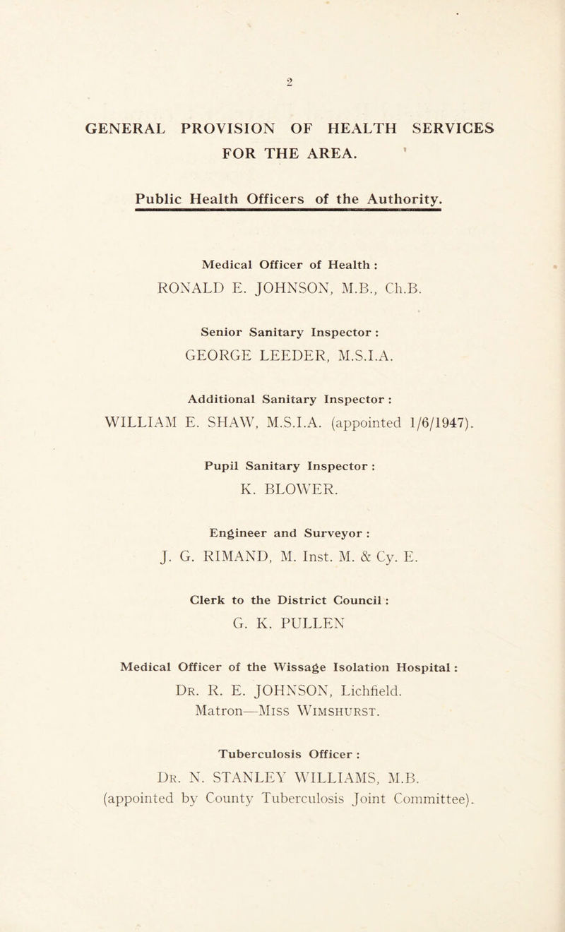 GENERAL PROVISION OF HEALTH SERVICES FOR THE AREA. Public Health Officers of the Authority. Medical Officer of Health : RONALD E. JOHNSON, M.B., Ch.B. Senior Sanitary Inspector : GEORGE LEEDER, M.S.I.A. Additional Sanitary Inspector : WILLIAM E. SHAW, M.S.I.A. (appointed 1/6/1947). Pupil Sanitary Inspector : K. BLOWER. Engineer and Surveyor : J. G. RIMAND, M. Inst. M. & Cy. E. Clerk to the District Council: G. K. PULLEN Medical Officer of the Wissage Isolation Hospital : Dr. R. E. JOHNSON, Lichfield. Matron—Miss Wimshurst. Tuberculosis Officer : Dr. N. STANLEY WILLIAMS, M.B. (appointed by County Tuberculosis Joint Committee).