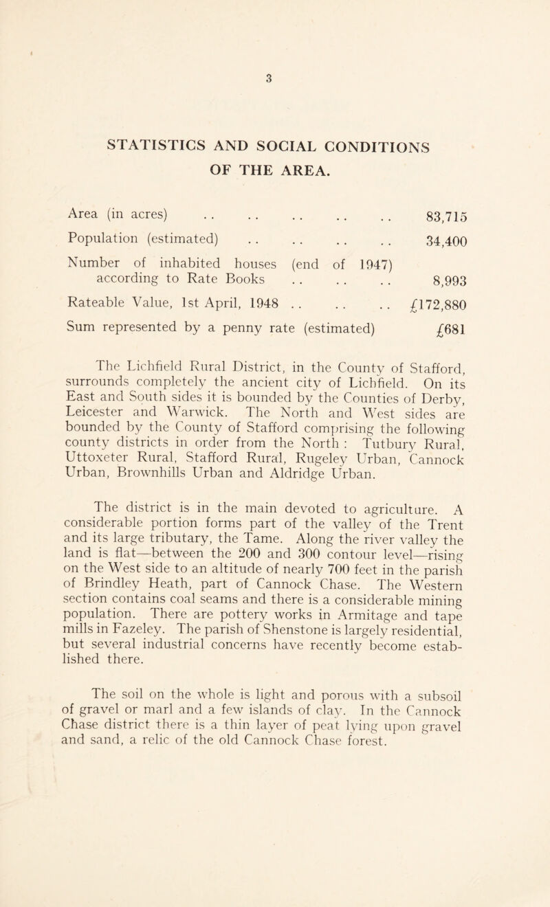 STATISTICS AND SOCIAL CONDITIONS OF THE AREA. Area (in acres) 83,715 Population (estimated) 34,400 Number of inhabited houses (end of 1947) according to Rate Books 8,993 Rateable Value, 1st April, 1948 £172,880 Sum represented by a penny rate (estimated) £681 The Lichfield Rural District, in the County of Stafford, surrounds completely the ancient city of Lichfield. On its East and South sides it is bounded by the Counties of Derby, Leicester and Warwick. The North and West sides are bounded by the County of Stafford comprising the following county districts in order from the North : Tutbury Rural, Uttoxeter Rural, Stafford Rural, Rugeley Urban, Cannock Urban, Brownhills Urban and Aldridge Urban. The district is in the main devoted to agriculture. A considerable portion forms part of the valley of the Trent and its large tributary, the Tame. Along the river valley the land is flat—between the 200 and 300 contour level—rising on the West side to an altitude of nearly 700 feet in the parish of Brindley Heath, part of Cannock Chase. The Western section contains coal seams and there is a considerable mining population. There are pottery works in Armitage and tape mills in Fazeley. The parish of Shenstone is largely residential, but several industrial concerns have recently become estab¬ lished there. The soil on the whole is light and porous with a subsoil of gravel or marl and a few islands of clay. In the Cannock Chase district there is a thin layer of peat lying upon gravel and sand, a relic of the old Cannock Chase forest.