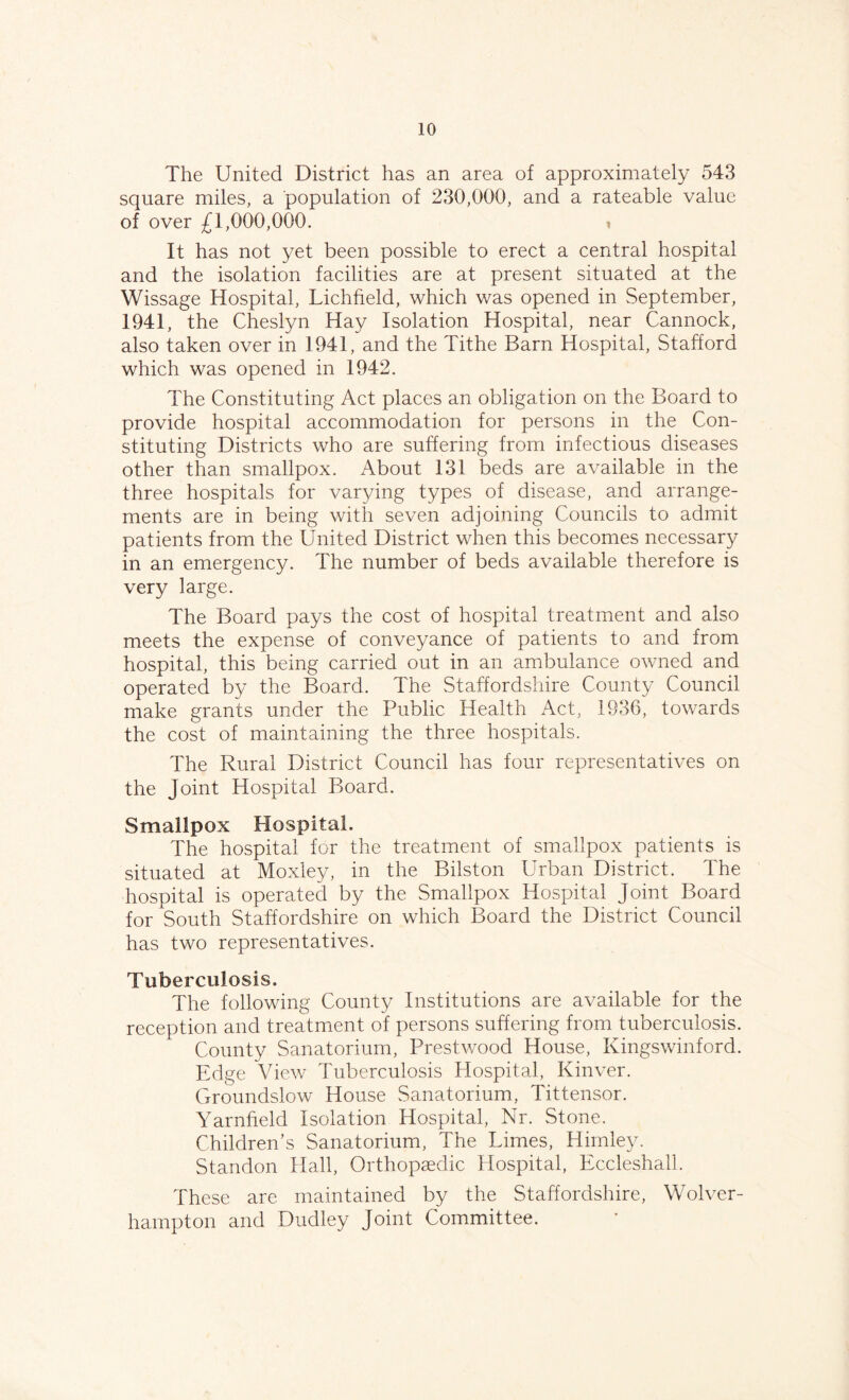 The United District has an area of approximately 543 square miles, a population of 230,000, and a rateable value of over £1,000,000. It has not yet been possible to erect a central hospital and the isolation facilities are at present situated at the Wissage Hospital, Lichfield, which was opened in September, 1941, the Cheslyn Hay Isolation Hospital, near Cannock, also taken over in 1941, and the Tithe Barn Hospital, Stafford which was opened in 1942. The Constituting Act places an obligation on the Board to provide hospital accommodation for persons in the Con¬ stituting Districts who are suffering from infectious diseases other than smallpox. About 131 beds are available in the three hospitals for varying types of disease, and arrange¬ ments are in being with seven adjoining Councils to admit patients from the United District when this becomes necessary in an emergency. The number of beds available therefore is very large. The Board pays the cost of hospital treatment and also meets the expense of conveyance of patients to and from hospital, this being carried out in an ambulance owned and operated by the Board. The Staffordshire County Council make grants under the Public Health Act, 1936, towards the cost of maintaining the three hospitals. The Rural District Council has four representatives on the Joint Hospital Board. Smallpox Hospital. The hospital for the treatment of smallpox patients is situated at Moxley, in the Bilston Urban District. The hospital is operated by the Smallpox Hospital Joint Board for South Staffordshire on which Board the District Council has two representatives. Tuberculosis. The following County Institutions are available for the reception and treatment of persons suffering from tuberculosis. County Sanatorium, Prestwood House, Kingswinford. Edge View Tuberculosis Hospital, Kinver. Groundslow House Sanatorium, Tittensor. Yarnheld Isolation Hospital, Nr. Stone. Children’s Sanatorium, The Limes, Hirnley. Standon Hall, Orthopaedic Hospital, Eccleshall. These are maintained by the Staffordshire, Wolver¬ hampton and Dudley Joint Committee.