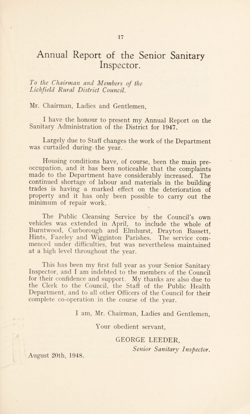 Annual Report of the Senior Sanitary Inspector. To the Chairman and Members of the Lichfield Rural District Council. Mr. Chairman, Ladies and Gentlemen, I have the honour to present my Annual Report on the Sanitary Administration of the District for 1947. Largely due to Staff changes the work of the Department was curtailed during the year. Housing conditions have, of course, been the main pre¬ occupation, and it has been noticeable that the complaints made to the Department have considerably increased. The continued shortage of labour and materials in the building trades is having a marked effect on the deterioration of property and it has only been possible to carry out the minimum of repair work. * The Public Cleansing Service by the Council’s own vehicles was extended in April, to include the whole of Burntwood, Curborough and Elmhurst, Drayton Bassett, Hints, Fazeley and Wigginton Parishes. The service com¬ menced under difficulties, but was nevertheless maintained at a high level throughout the year. This has been my first full year as your Senior Sanitary Inspector, and I am indebted to the members of the Council for their confidence and support. My thanks are also due to the Clerk to the Council, the Staff of the Public Health Department, and to all other Officers of the Council for their complete co-operation in the course of the year. I am, Mr. Chairman, Ladies and Gentlemen, Your obedient servant, August 20th, 1948. GEORGE LEEDER, Senior Sanitary Inspector.