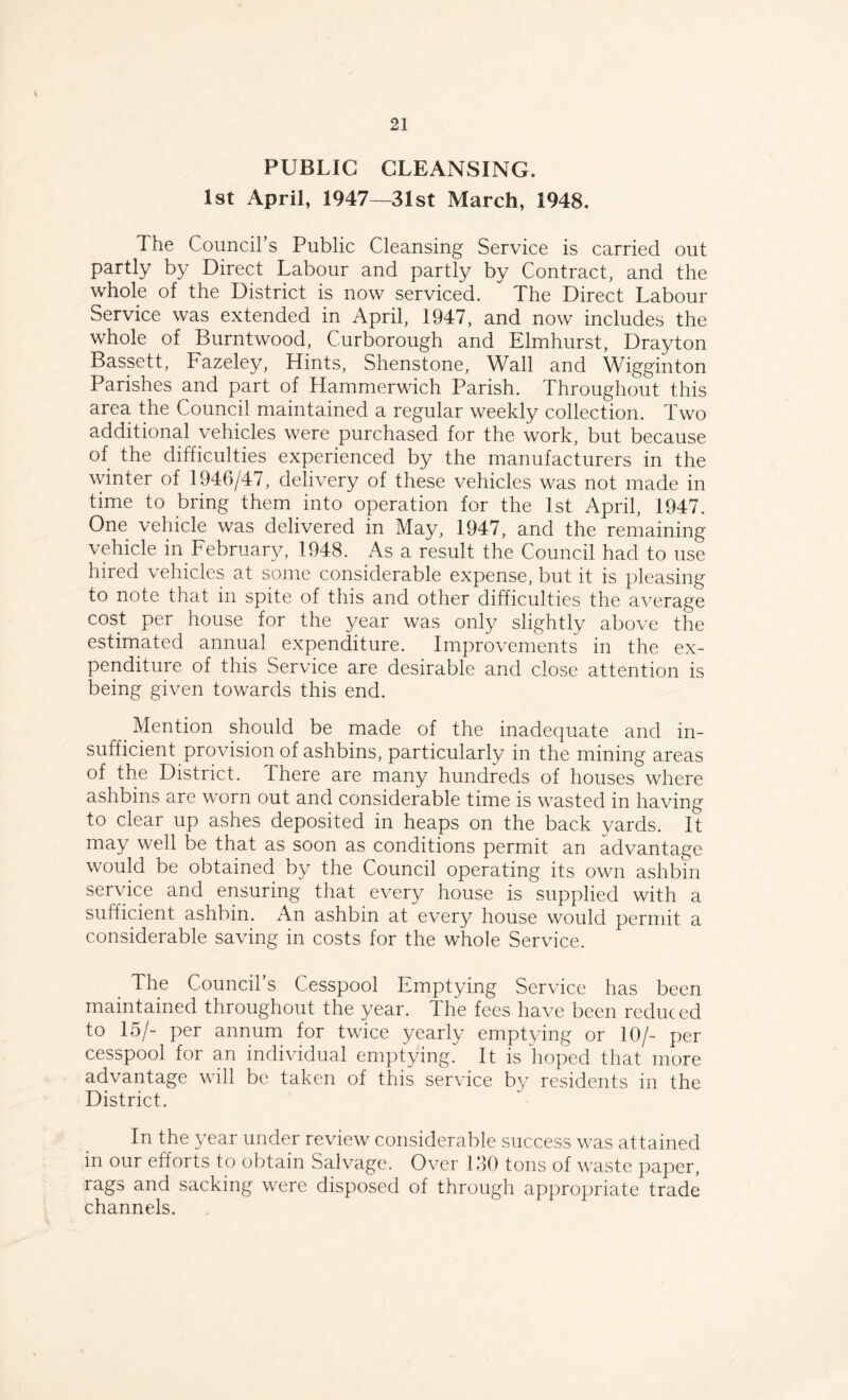 PUBLIC CLEANSING. 1st April, 1947—31st March, 1948. The Council’s Public Cleansing Service is carried out partly by Direct Labour and partly by Contract, and the whole of the District is now serviced. The Direct Labour Service was extended in April, 1947, and now includes the whole of Burntwood, Curborough and Elmhurst, Drayton Bassett, Fazeley, Hints, Shenstone, Wall and Wigginton Parishes and part of Hammerwich Parish. Throughout this area the Council maintained a regular weekly collection. Two additional vehicles were purchased for the work, but because of the difficulties experienced by the manufacturers in the winter of 1946/47, delivery of these vehicles was not made in time to bring them into operation for the 1st April, 1947. One vehicle was delivered in May, 1947, and the remaining vehicle in February, 1948. As a result the Council had to use hired vehicles at some considerable expense, but it is pleasing to note that in spite of this and other difficulties the average cost per house for the year was only slightly above the estimated annual expenditure. Improvements in the ex¬ penditure of this Service are desirable and close attention is being given towards this end. # Mention should be made of the inadequate and in¬ sufficient provision of ashbins, particularly in the mining areas of the District. There are many hundreds of houses where ashbins are worn out and considerable time is wasted in having to clear up ashes deposited in heaps on the back yards. It may well be that as soon as conditions permit an advantage would be obtained by the Council operating its own ashbin service and ensuring that every house is supplied with a sufficient ashbin. An ashbin at every house would permit a considerable saving in costs for the whole Service. The Council’s Cesspool Emptying Service has been maintained throughout the year. The fees have been reduc ed to 15/- per annum for twice yearly emptying or 10/- per cesspool for an individual emptying. It is hoped that more advantage will be taken of this service by residents in the District. In the year under review considerable success was attained in our efforts to obtain Salvage. Over 130 tons of waste paper, rags and sacking were disposed of through appropriate trade channels.