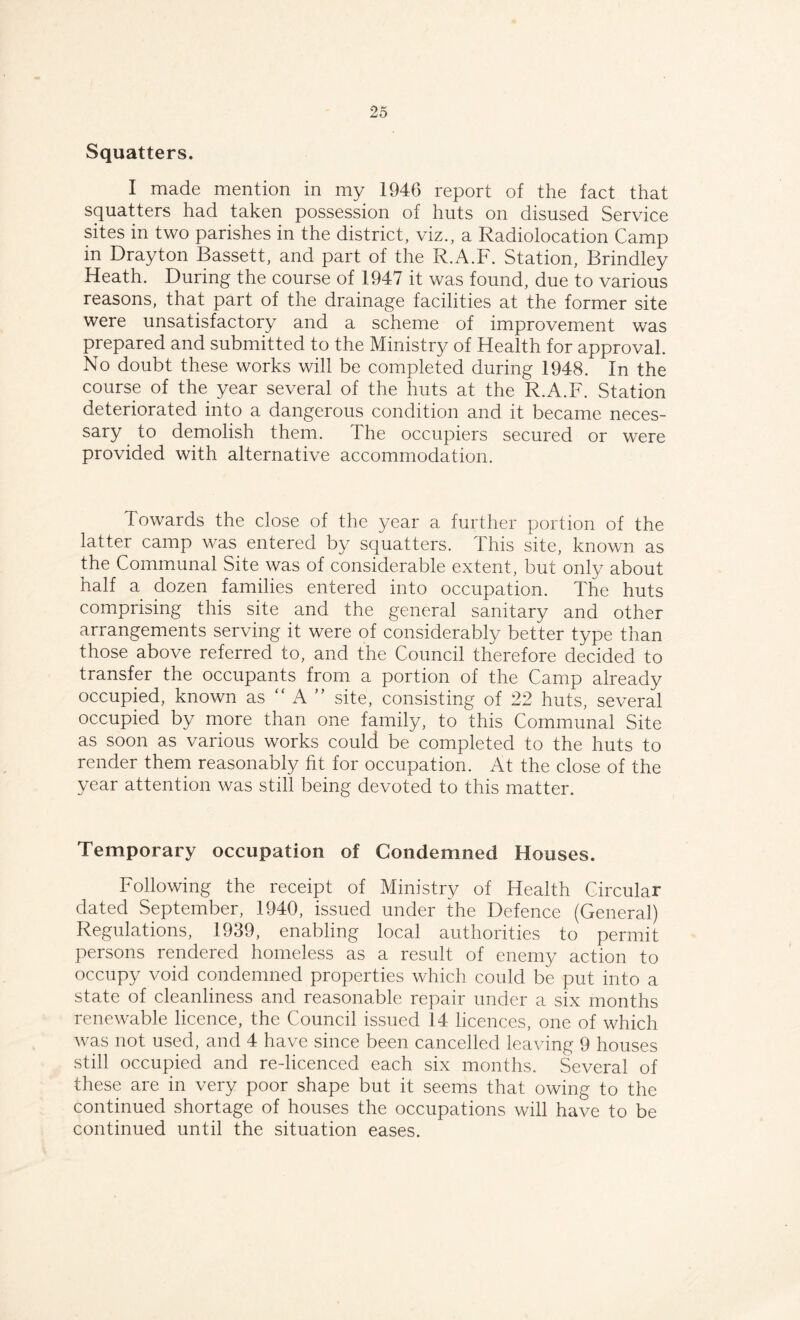 Squatters. I made mention in my 1946 report of the fact that squatters had taken possession of huts on disused Service sites in two parishes in the district, viz., a Radiolocation Camp in Drayton Bassett, and part of the R.A.F. Station, Brindley Heath. During the course of 1947 it was found, due to various reasons, that part of the drainage facilities at the former site were unsatisfactory and a scheme of improvement was prepared and submitted to the Ministry of Health for approval. No doubt these works will be completed during 1948. In the course of the year several of the huts at the R.A.F. Station deteriorated into a dangerous condition and it became neces¬ sary to demolish them. The occupiers secured or were provided with alternative accommodation. Towards the close of the year a further portion of the latter camp was entered by squatters. This site, known as the Communal Site was of considerable extent, but only about half a dozen families entered into occupation. The huts comprising this site and the general sanitary and other arrangements serving it were of considerably better type than those above referred to, and the Council therefore decided to transfer the occupants from a portion of the Camp already occupied, known as “ A ” site, consisting of 22 huts, several occupied by more than one family, to this Communal Site as soon as various works could be completed to the huts to render them reasonably fit for occupation. At the close of the year attention was still being devoted to this matter. Temporary occupation of Condemned Houses. Following the receipt of Ministry of Health Circular dated September, 1940, issued under the Defence (General) Regulations, 1939, enabling local authorities to permit persons rendered homeless as a result of enemy action to occupy void condemned properties which could be put into a state of cleanliness and reasonable repair under a six months renewable licence, the Council issued 14 licences, one of which was not used, and 4 have since been cancelled leaving 9 houses still occupied and re-licenced each six months. Several of these are in very poor shape but it seems that owing to the continued shortage of houses the occupations will have to be continued until the situation eases.