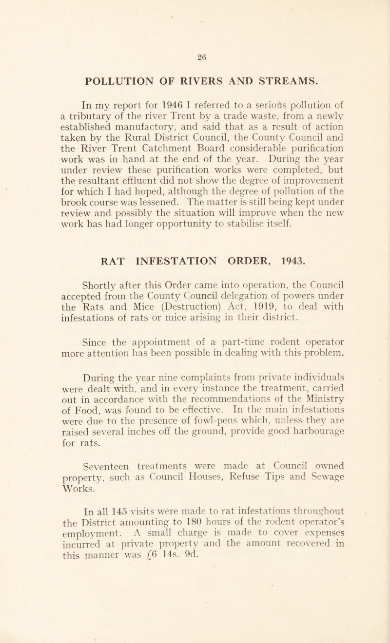 POLLUTION OF RIVERS AND STREAMS. In my report for 1946 I referred to a serious pollution of a tributary of the river Trent by a trade waste, from a newly established manufactory, and said that as a result of action taken by the Rural District Council, the County Council and the River Trent Catchment Board considerable purification work was in hand at the end of the year. During the year under review these purification works were completed, but the resultant effluent did not show the degree of improvement for which I had hoped, although the degree of pollution of the brook course was lessened. The matter is still being kept under review and possibly the situation will improve when the new work has had longer opportunity to stabilise itself. RAT INFESTATION ORDER, 1943. Shortly after this Order came into operation, the Council accepted from the County Council delegation of powers under the Rats and Mice (Destruction) Act, 1919, to deal with infestations of rats or mice arising in their district. Since the appointment of a part-time rodent operator more attention has been possible in dealing with this problem. During the year nine complaints from private individuals were dealt with, and in every instance the treatment, carried out in accordance with the recommendations of the Ministry of Food, was found to be effective. In the main infestations were due to the presence of fowl-pens which, unless they are raised several inches off the ground, provide good harbourage for rats. Seventeen treatments were made at Council owned property, such as Council Houses, Refuse Tips and Sewage Works. In all 145 visits were made to rat infestations throughout the District amounting to 180 hours of the rodent operator’s employment. A small charge is made to cover expenses incurred at private property and the amount recovered in this manner was £6 14s. 9d.