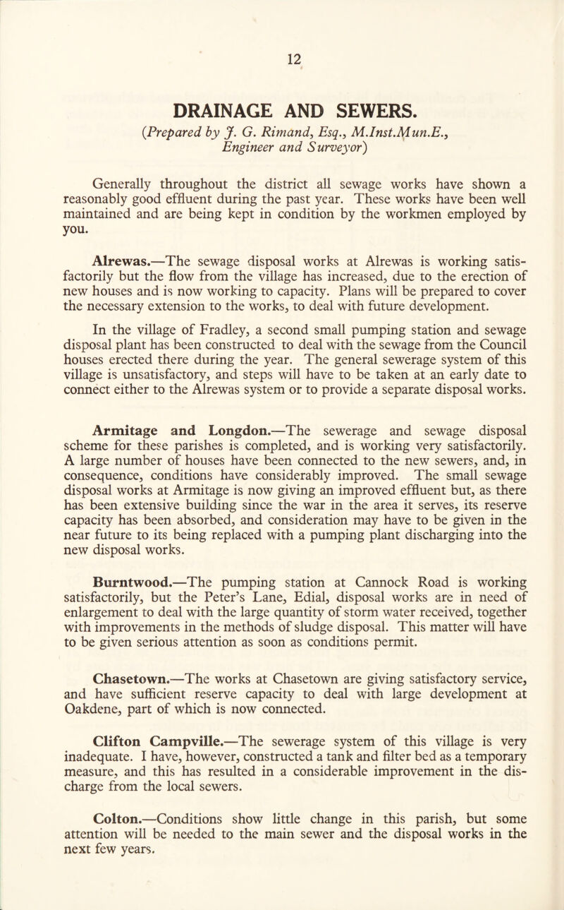 DRAINAGE AND SEWERS. (.Prepared by J. G. Rimand, Esq., M.Inst.Mun.E., Engineer and Surveyor) Generally throughout the district all sewage works have shown a reasonably good effluent during the past year. These works have been well maintained and are being kept in condition by the workmen employed by you. Alrewas.—The sewage disposal works at Alrewas is working satis¬ factorily but the flow from the village has increased, due to the erection of new houses and is now working to capacity. Plans will be prepared to cover the necessary extension to the works, to deal with future development. In the village of Fradley, a second small pumping station and sewage disposal plant has been constructed to deal with the sewage from the Council houses erected there during the year. The general sewerage system of this village is unsatisfactory, and steps will have to be taken at an early date to connect either to the Alrewas system or to provide a separate disposal works. Armitage and Longdon.—The sewerage and sewage disposal scheme for these parishes is completed, and is working very satisfactorily. A large number of houses have been connected to the new sewers, and, in consequence, conditions have considerably improved. The small sewage disposal works at Armitage is now giving an improved effluent but, as there has been extensive building since the war in the area it serves, its reserve capacity has been absorbed, and consideration may have to be given in the near future to its being replaced with a pumping plant discharging into the new disposal works. Burntwood.—The pumping station at Cannock Road is working satisfactorily, but the Peter’s Lane, Edial, disposal works are in need of enlargement to deal with the large quantity of storm water received, together with improvements in the methods of sludge disposal. This matter will have to be given serious attention as soon as conditions permit. Chasetown.—The works at Chasetown are giving satisfactory service, and have sufficient reserve capacity to deal with large development at Oakdene, part of which is now connected. Clifton Campville.—The sewerage system of this village is very inadequate. I have, however, constructed a tank and filter bed as a temporary measure, and this has resulted in a considerable improvement in the dis¬ charge from the local sewers. Colton.—Conditions show little change in this parish, but some attention will be needed to the main sewer and the disposal works in the next few years.