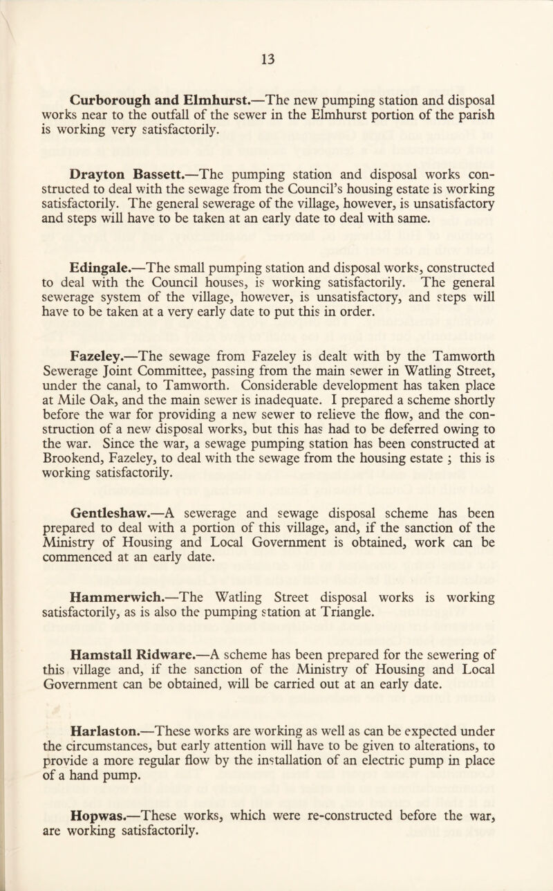 Curborough and Elmhurst.—The new pumping station and disposal works near to the outfall of the sewer in the Elmhurst portion of the parish is working very satisfactorily. Drayton Bassett.—The pumping station and disposal works con¬ structed to deal with the sewage from the Council’s housing estate is working satisfactorily. The general sewerage of the village, however, is unsatisfactory and steps will have to be taken at an early date to deal with same. Edingale.—The small pumping station and disposal works, constructed to deal with the Council houses, is working satisfactorily. The general sewerage system of the village, however, is unsatisfactory, and steps will have to be taken at a very early date to put this in order. Fazeley.—The sewage from Fazeley is dealt with by the Tamworth Sewerage Joint Committee, passing from the main sewer in Watling Street, under the canal, to Tamworth. Considerable development has taken place at Mile Oak, and the main sewer is inadequate. I prepared a scheme shortly before the war for providing a new sewer to relieve the flow, and the con¬ struction of a new disposal works, but this has had to be deferred owing to the war. Since the war, a sewage pumping station has been constructed at Brookend, Fazeley, to deal with the sewage from the housing estate ; this is working satisfactorily. Gentleshaw.—A sewerage and sewage disposal scheme has been prepared to deal with a portion of this village, and, if the sanction of the Ministry of Housing and Local Government is obtained, work can be commenced at an early date. Hammerwich.—The Watling Street disposal works is working satisfactorily, as is also the pumping station at Triangle. Hamstall Ridware.—A scheme has been prepared for the sewering of this village and, if the sanction of the Ministry of Housing and Local Government can be obtained, will be carried out at an early date. Harlaston.—These works are working as well as can be expected under the circumstances, but early attention will have to be given to alterations, to provide a more regular flow by the installation of an electric pump in place of a hand pump. Hopwas.—These works, which were re-constructed before the war, are working satisfactorily.