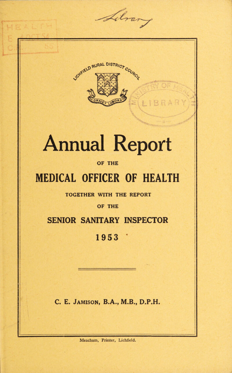 Annual Report OF THE MEDICAL OFFICER OF HEALTH TOGETHER WITH THE REPORT OF THE SENIOR SANITARY INSPECTOR 1953 * C. E. Jamison, B.A., M.B., D.P.H. Meacham, Printer, Lichfield.