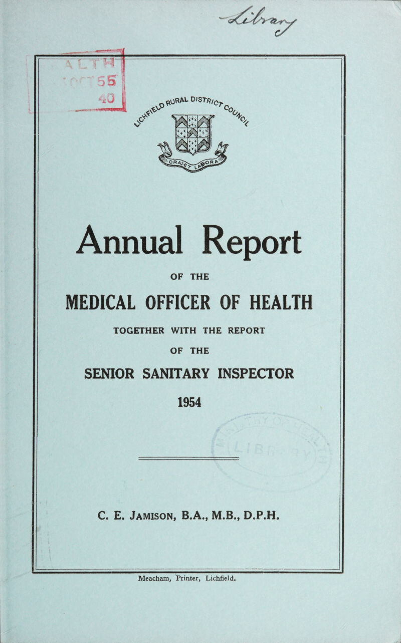 x<y ^nMUtSTR,0r co. A 1 V- * t- Annual Report OF THE MEDICAL OFFICER OF HEALTH TOGETHER WITH THE REPORT OF THE SENIOR SANITARY INSPECTOR 1954 C. E. Jamison, B.A., M.B., D.P.H. Meacham, Printer, Lichfield.