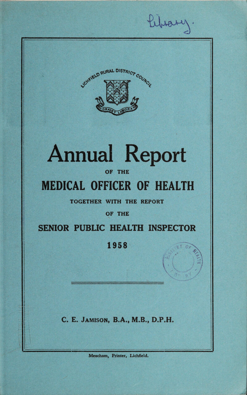 Annual Report OF THE MEDICAL OFFICER OF HEALTH TOGETHER WITH THE REPORT OF THE SENIOR PUBLIC HEALTH INSPECTOR 1958 tfuX ... % l \ } C. E. Jamison, B.A., M.B., D.P.H. Meacham, Printer, Lichfield.