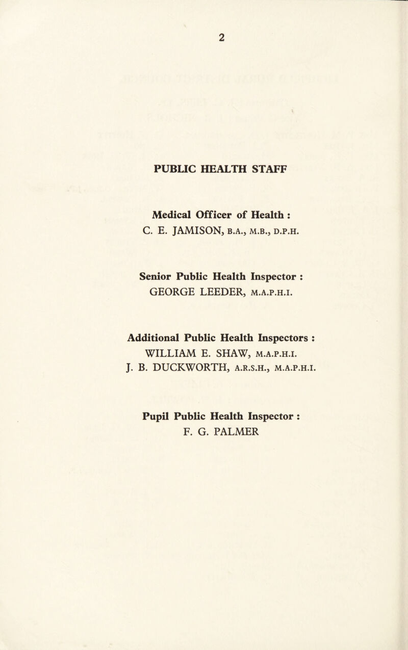 PUBLIC HEALTH STAFF Medical Officer of Health : C. E. JAMISON, B.A., M.B., D.P.H. Senior Public Health Inspector : GEORGE LEEDER, m.a.p.h.i. Additional Public Health Inspectors : WILLIAM E. SHAW, m.a.p.h.i. J. B. DUCKWORTH, a.r.s.h., m.a.p.h.i. Pupil Public Health Inspector : F. G. PALMER