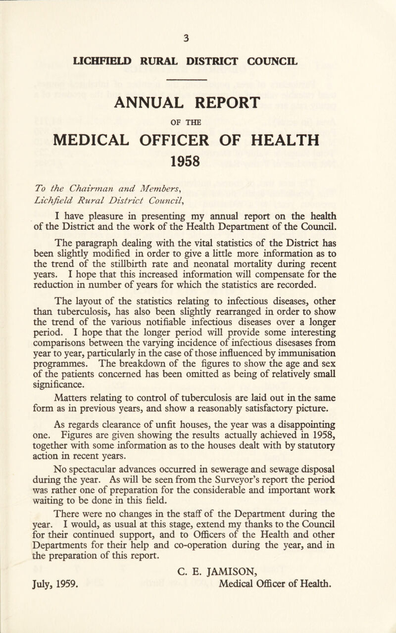 LICHFIELD RURAL DISTRICT COUNCIL ANNUAL REPORT OF THE MEDICAL OFFICER OF HEALTH 1958 To the Chairman and Members, Lichfield Rural District Council, I have pleasure in presenting my annual report on the health of the District and the work of the Health Department of the Council. The paragraph dealing with the vital statistics of the District has been slightly modified in order to give a little more information as to the trend of the stillbirth rate and neonatal mortality during recent years. I hope that this increased information will compensate for the reduction in number of years for which the statistics are recorded. The layout of the statistics relating to infectious diseases, other than tuberculosis, has also been slightly rearranged in order to show the trend of the various notifiable infectious diseases over a longer period. I hope that the longer period will provide some interesting comparisons between the varying incidence of infectious disesases from year to year, particularly in the case of those influenced by immunisation programmes. The breakdown of the figures to show the age and sex of the patients concerned has been omitted as being of relatively small significance. Matters relating to control of tuberculosis are laid out in the same form as in previous years, and show a reasonably satisfactory picture. As regards clearance of unfit houses, the year was a disappointing one. Figures are given showing the results actually achieved in 1958, together with some information as to the houses dealt with by statutory action in recent years. No spectacular advances occurred in sewerage and sewage disposal during the year. As will be seen from the Surveyor’s report the period was rather one of preparation for the considerable and important work waiting to be done in this field. There were no changes in the staff of the Department during the year. I would, as usual at this stage, extend my thanks to the Council for their continued support, and to Officers of the Health and other Departments for their help and co-operation during the year, and in the preparation of this report. C. E. JAMISON, July, 1959. Medical Officer of Health.