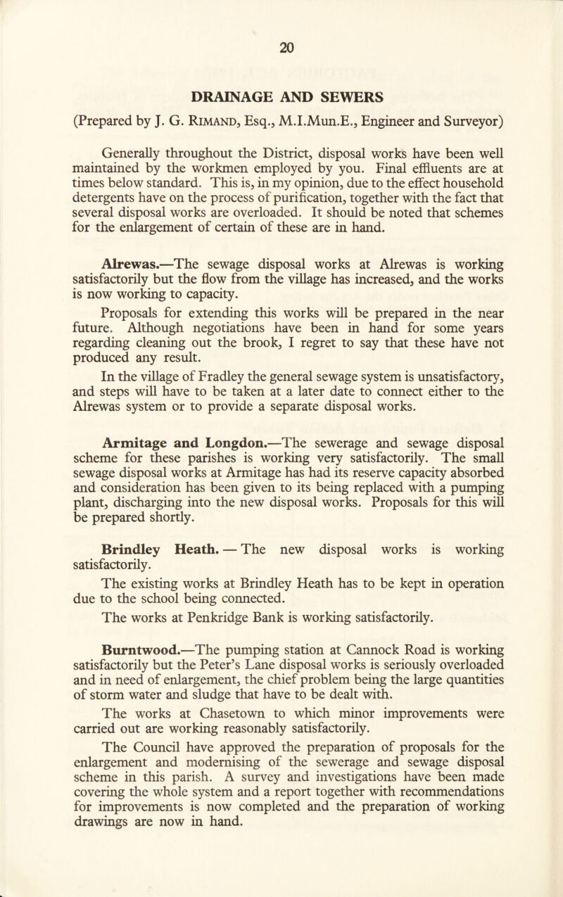 DRAINAGE AND SEWERS (Prepared by J. G. Rimand, Esq., M.I.Mun.E., Engineer and Surveyor) Generally throughout the District, disposal works have been well maintained by the workmen employed by you. Final effluents are at times below standard. This is, in my opinion, due to the effect household detergents have on the process of purification, together with the fact that several disposal works are overloaded. It should be noted that schemes for the enlargement of certain of these are in hand. Alrewas.—The sewage disposal works at Alrewas is working satisfactorily but the flow from the village has increased, and the works is now working to capacity. Proposals for extending this works will be prepared in the near future. Although negotiations have been in hand for some years regarding cleaning out the brook, I regret to say that these have not produced any result. In the village of Fradley the general sewage system is unsatisfactory, and steps will have to be taken at a later date to connect either to the Alrewas system or to provide a separate disposal works. Armitage and Longdon.—The sewerage and sewage disposal scheme for these parishes is working very satisfactorily. The small sewage disposal works at Armitage has had its reserve capacity absorbed and consideration has been given to its being replaced with a pumping plant, discharging into the new disposal works. Proposals for this will be prepared shortly. Brindley Heath. — The new disposal works is working satisfactorily. The existing works at Brindley Heath has to be kept in operation due to the school being connected. The works at Penkridge Bank is working satisfactorily. Burntwood.—The pumping station at Cannock Road is working satisfactorily but the Peter’s Lane disposal works is seriously overloaded and in need of enlargement, the chief problem being the large quantities of storm water and sludge that have to be dealt with. The works at Chasetown to which minor improvements were carried out are working reasonably satisfactorily. The Council have approved the preparation of proposals for the enlargement and modernising of the sewerage and sewage disposal scheme in this parish. A survey and investigations have been made covering the whole system and a report together with recommendations for improvements is now completed and the preparation of working drawings are now in hand.