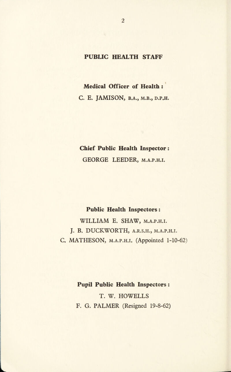 PUBLIC HEALTH STAFF Medical Officer of Health : C. E. JAMISON, B.A.j M.B., D.P.H. Chief Public Health Inspector: GEORGE LEEDER, m.a.p.h.i. Public Health Inspectors: WILLIAM E. SHAW, m.a.p.h.i. J. B. DUCKWORTH, a.r.s.h., m.a.p.h.i. C. MATHESON, m.a.p.h.i. (Appointed 1-10-62) Pupil Public Health Inspectors: T. W. HOWELLS F. G. PALMER (Resigned 19-8-62)