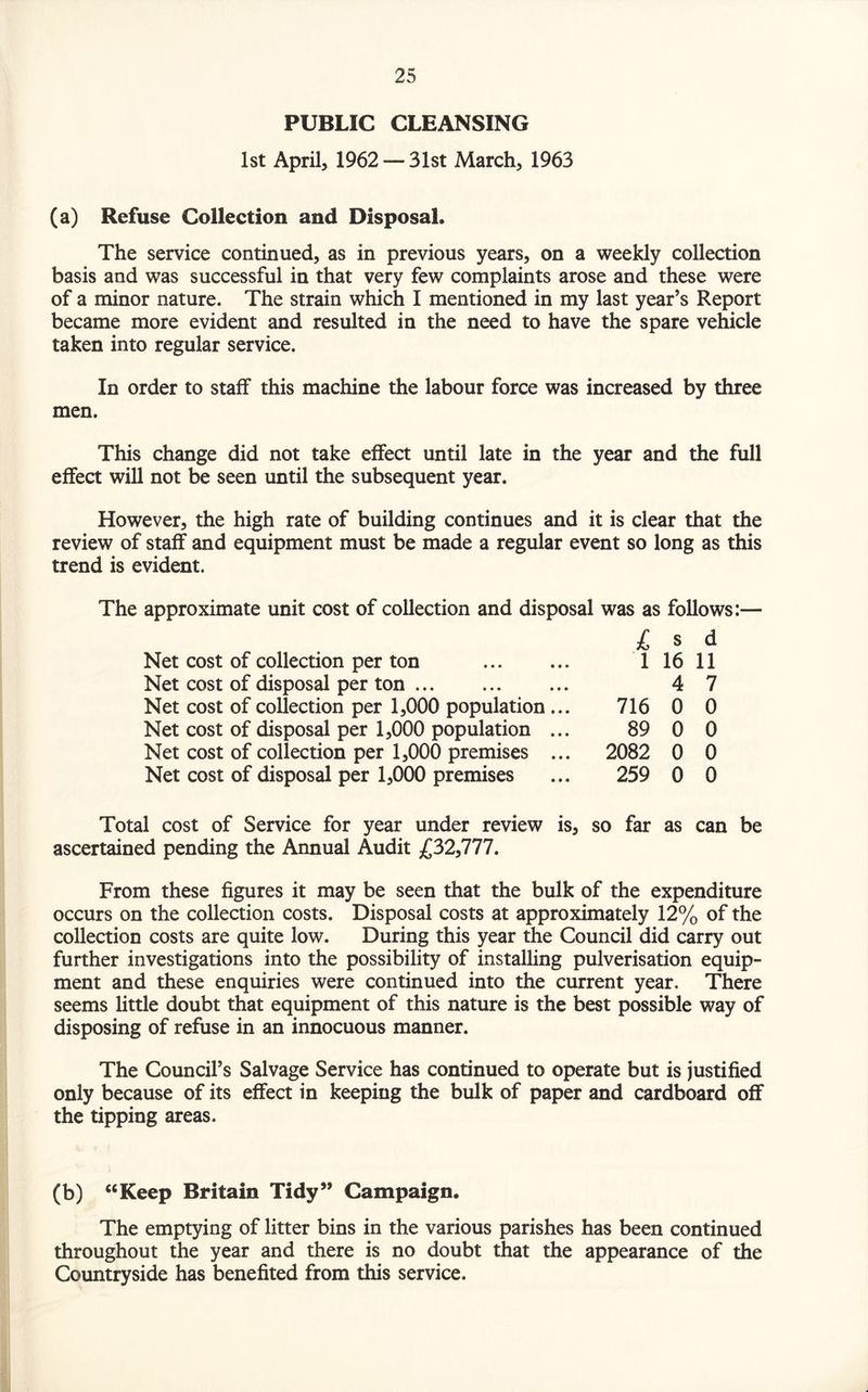 PUBLIC CLEANSING 1st April, 1962 —31st March, 1963 (a) Refuse Collection and Disposal. The service continued, as in previous years, on a weekly collection basis and was successful in that very few complaints arose and these were of a minor nature. The strain which I mentioned in my last year’s Report became more evident and resulted in the need to have the spare vehicle taken into regular service. In order to staff this machine the labour force was increased by three men. This change did not take effect until late in the year and the full effect will not be seen until the subsequent year. However, the high rate of building continues and it is clear that the review of staff and equipment must be made a regular event so long as this trend is evident. The approximate unit cost of collection and disposal was as follows:— Net cost of collection per ton Net cost of disposal per ton. Net cost of collection per 1,000 population Net cost of disposal per 1,000 population Net cost of collection per 1,000 premises Net cost of disposal per 1,000 premises £ 8 d 1 16 11 4 7 716 0 0 89 0 0 2082 0 0 259 0 0 Total cost of Service for year under review is, so far as can be ascertained pending the Annual Audit £32,777. From these figures it may be seen that the bulk of the expenditure occurs on the collection costs. Disposal costs at approximately 12% of the collection costs are quite low. During this year the Council did carry out further investigations into the possibility of installing pulverisation equip¬ ment and these enquiries were continued into the current year. There seems little doubt that equipment of this nature is the best possible way of disposing of refuse in an innocuous manner. The Council’s Salvage Service has continued to operate but is justified only because of its effect in keeping the bulk of paper and cardboard off the tipping areas. (b) “Keep Britain Tidy” Campaign. The emptying of litter bins in the various parishes has been continued throughout the year and there is no doubt that the appearance of the Countryside has benefited from this service.
