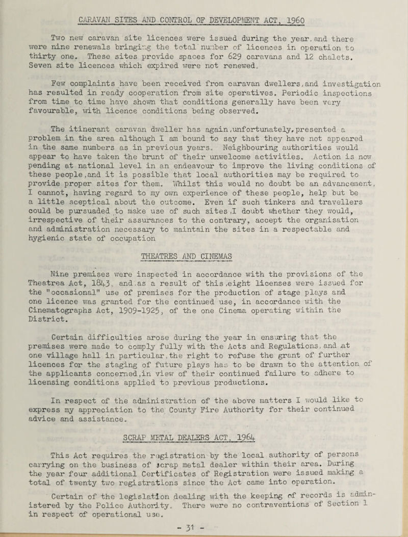 CARAVAN SITES AND CONTROL OF DEVELOPMENT ACT, i960 Two new caravan site licences were issued during the year,and there were nine renewals bringing the total' number of licences in operation to thirty one. These sites provide spaces for 629 caravans and 12 chalets. Seven site licences which expired were not renewed. Few complaints have been received from caravan dwellers,and investigation has resulted in ready cooperation from site operatives. Periodic inspections from time to time have shown that conditions generally have been very favourable, with licence conditions being observed. The itinerant caravan dweller has again.unfortunately, presented a problem in the area although I am bound to say that they have not appeared in the same numbers as in previous years. Neighbouring authorities would appear to have taken the brunt of their unwelcome activities. Action is now pending at national level in an endeavour to improve the living conditions of these people,and it is possible that local authorities may be required to provide proper sites for them. Whilst this would no doubt be an advancement, I cannot, having regard to my own experience of these people, help but be a little sceptical about the outcome. Even if such tinkers and travellers could be pursuaded to make use of such sites ,1 doubt whether they would, irrespective of their assurances to the contrary, accept the organisation and administration necessary to maintain the sites in a respectable and hygienic state of occupation THEATRES AND CINEMAS Nine premises were inspected in accordance with the provisions of the Theatrea Act, 18A3. and,as a result of this .eight licenses were issued for the occasional” use of premises for the production of stage plays and one licence was granted for the continued use, in accordance with the Cinematographs Act, 1909-1925, of the one Cinema operating within the District. Certain difficulties arose during the year in ensuring that the premises were made to comply fully with the Acts and Regulations, and at one village hall in particular,the right to refuse the grant of further licences for the staging of future plays has to be drawn to the attention of the applicants concerned,in view of their continued failure to adhere to licensing conditions applied to previous productions. In respect of the administration of the above matters I would like to express my appreciation to the County Fire Authority for their continued advice and assistance. SCRAP METAL DEALERS ACT, 1964 This Act requires the registration by the local authority of persons carrying on the business of scrap metal dealer within their area. During the year four additional Certificates of Registration were issued making a total of twenty two registrations since the Act came into operation. Certain of the legislation dealing with the keeping of records is admin¬ istered by the Police Authority. There were no contraventions of Section 1 in respect of operational use.