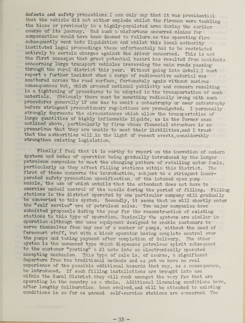 defects and safety precautions,I can only say that it was providential that the vehicle did not either explode whilst the fireman were tackling the blaze or previously in a highly-populated area during the earlier course of its journey. Had such a misfortune occurred claims for compensation would have been doomed to failure,as the operating firm subsequently went into liquidation and,whilst this local authority instituted legal proceedings,these unfortunately had to be restricted entirely to certain charges against the driver concerned. This is not the first occasion that great potential hazard has resulted from accidents concerning large transport vehicles traversing the main roads passing through the rural district this year. Without going into detail,I must report a further incident when a cargo of radio-active material was scattered across the road surface, fortunately again without serious consequences but, which aroused national publicity and concern resulting in a tightening of procedures to be adopted in the transportation of such materials. Obviously there must be something radically wrong with such procedures generally if one has to await a catastrophy or near catastrophy before stringent precautionary regulations are promulgated. I personally strongly deprecate the circumstances which allow the transportation of large quantities of highly inflammable liquids, as in the former case outlined above, particularly by firms whose financial structure is so precarious that they are unable to meet their liabilities.and I trust that the authorities will,in the light of recent events,considerably strengthen existing legislation. Finally,I feel that it is worthy to report on the inovation of modern systems and modes of operation being gradually introduced by the larger petroleum companies to meet the changing pattern of retailing motor fuels, particularly as they affect filling stations within this District. The first of these concerns the introduction, subject to a stringent incor¬ porated safety precaution specification, of the latched open pump nozzle, the use of which entails that the attendant does not have to exercise manual control of the nozzle during the period of filling. Filling stations in the district operated by one particular company will gradually be converted to this system. Secondly, it seems that we will shortly enter the self service era of petroleum sales. Two major companies have submitted proposals during the year for the reconstruction of existing stations to this type of operation. Basically the systems are similar in operation.although one uses equipment designed to enable customers to serve themselves from any one of a number of pumps, without the need of forecourt staff, but with a kiosk operator having complete control over the pumps and taking payment after completion of delivery. The other system is the unmanned type which dispenses petroleum spirit subsequent to the customer posting a £1 note into an electronically operated accepting mechanism. This type of sale is, of course, a significant departure from the traditional methods and as yet we have no real experience of the possible additional hazards that may, as a consequence, be introduced. If such filling installations are brought into use within the Rural District,they will rank amongst the very few that are operating in the country as a whole. Additional licencing conditions have, after lengthy deliberation been evolved,and will be attached to existing conditions in so far as manned self-service stations are concerned. The