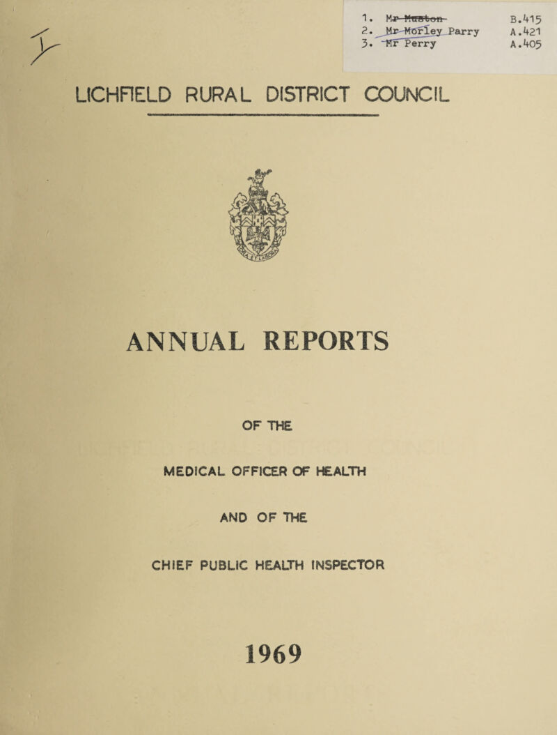 1. M-r WrfHtem- 2. JiT'-MGrley Parry 3« ~FTr~ Perry LICHFIELD RURAL DISTRICT COUNCIL ANNUAL REPORTS OF THE MEDICAL OFFICER OF HEALTH AND OF THE CHIEF PUBLIC HEALTH INSPECTOR B.415 A. 421 A. 405 1969