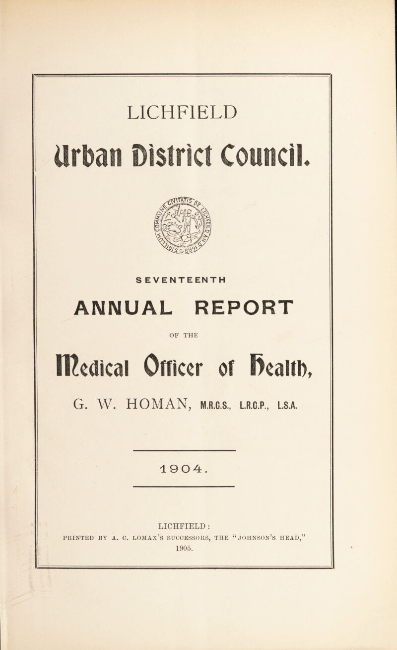 LICHFIELD Urban Disti . Council. SEVENTEENTH ANNUAL REPORT OF THE ffiedical Officer of fiealtD, G. W. HOMAN, M.R.G.S., L.R.C.P., L.S.A. 1904. LICHFIELD : PRINTED BY A. C. LOMAX’S SUCCESSORS, THE “JOHNSON’S HEAD,” 1905.