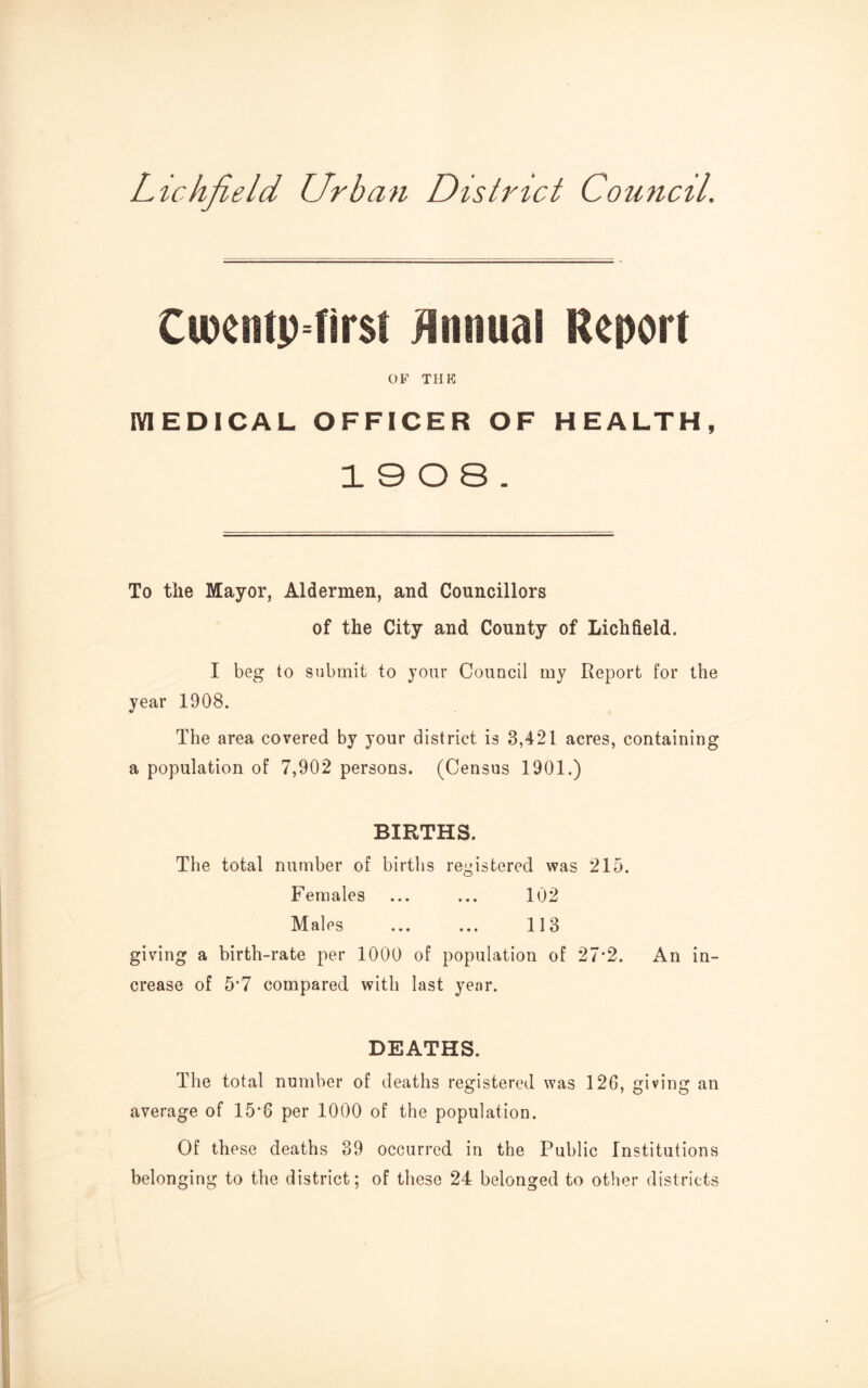 Lichfield Urban District Council. Cipentpfirst Annual Report OF THE IVIEDICAL OFFICER OF HEALTH, 13 0 8. To tlie Mayor, Aldermen, and Councillors of the City and County of Lichfield. I beg to submit to your Council my Report for the year 1908. The area covered by your district is 3,421 acres, containing a population of 7,902 persons. (Census 1901.) BIRTHS. The total number of births registered was 215. Females ... ... 102 Males ... ... 113 giving a birth-rate per 1000 of population of 27'2. An in¬ crease of 5*7 compared with last year. DEATHS. The total number of deaths registered was 126, giving an average of 15*6 per 1000 of the population. Of these deaths 39 occurred in the Public Institutions belonging to the district; of these 24 belonged to other districts