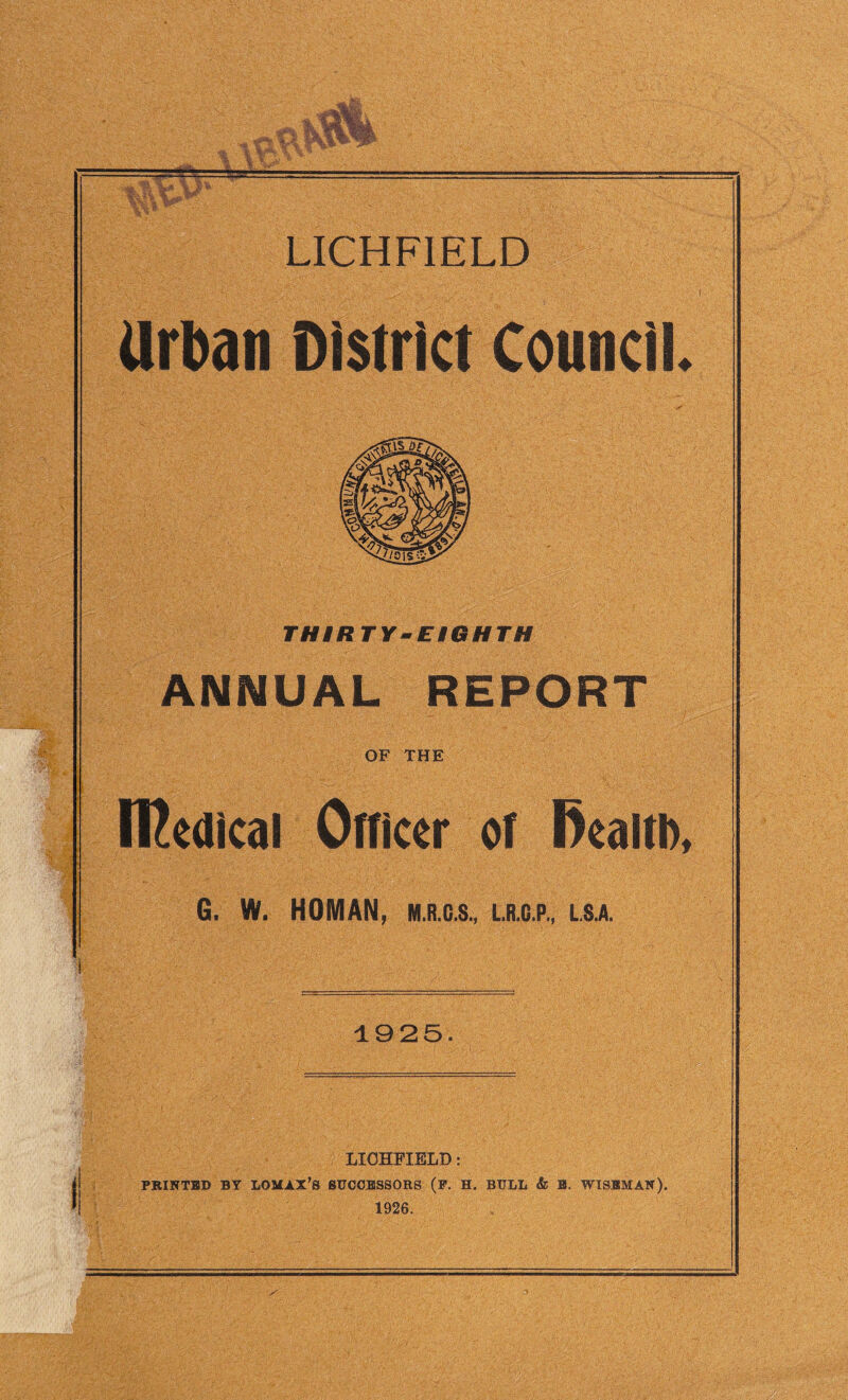 Urban District Council. THIRTY-EIGHTH ANNUAL REPORT OF THE ll^eaical Officer of fiealth, G. W. HOMAN, M.R.G.S., L.R.C.P., LS.A. 1925. I LICHFIELD: PRINTED BY LOMAX’S SUCCESSORS (P. H. BULL & B. WISEMAN). 1926.