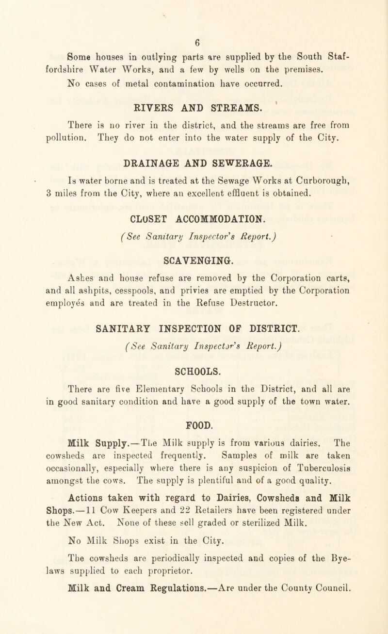 Some houses in outlying parts are supplied by the South Staf¬ fordshire Water Works, and a few by wells on the premises. No cases of metal contamination have occurred. RIVERS AND STREAMS. There is no river in the district, and the streams are free from pollution. They do not enter into the water supply of the City. DRAINAGE AND SEWERAGE. Is water borne and is treated at the Sewage Works at Curborough, 3 miles from the City, where an excellent effluent is obtained. CLOSET ACCOMMODATION. (See Sanitary Inspector s Report.) SCAVENGING. Ashes and house refuse are removed by the Corporation carts, and all ashpits, cesspools, and privies are emptied by the Corporation employes and are treated in the Refuse Destructor. SANITARY INSPECTION OF DISTRICT. (See Sanitary Inspector's Report.) SCHOOLS. There are five Elementary Schools in the District, and all are in good sanitary condition and have a good supply of the town water. FOOD. Milk Supply. —Tl.e Milk supply is from various dairies. The cowsheds are inspected frequently. Samples of milk are taken occasionally, especially where there is any suspicion of Tuberculosis amongst the cows. The supply is plentiful and of a good quality. Actions taken with regard to Dairies, Cowsheds and Milk Shops. —11 Cow Keepers and 22 Retailers have been registered under the New Act. None of these sell graded or sterilized Milk. No Milk Shops exist in the City. The cowsheds are periodically inspected and copies of the Bye¬ laws supplied to each proprietor. Milk and Cream Regulations.—Are under the County Council.