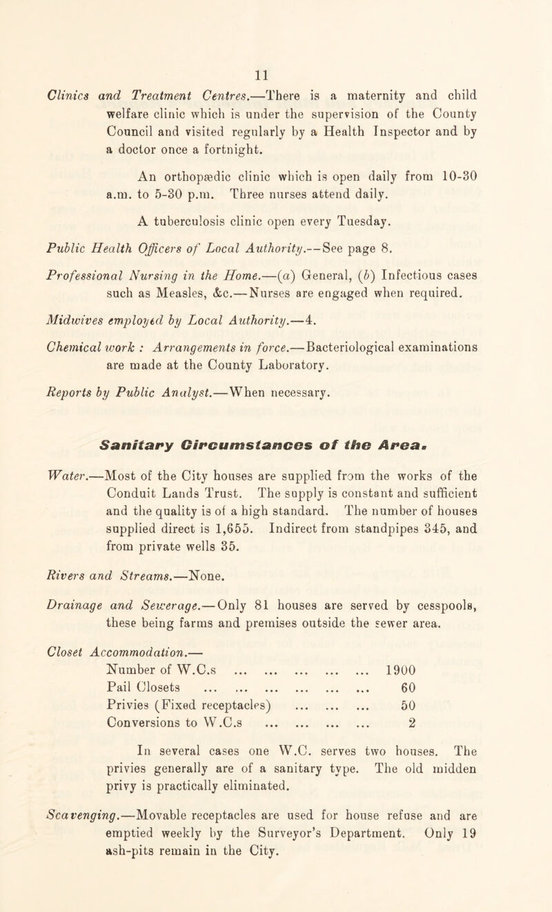 Clinics and Treatment Centres.—There is a maternity and child welfare clinic which is under the supervision of the County Council and visited regularly by a Health Inspector and by a doctor once a fortnight. An orthopaedic clinic which is open daily from 10-30 a.m. to 5-30 p.m. Three nurses attend daily. A tuberculosis clinic open every Tuesday. Public Health Officers of Local Authority.— See page 8. Professional Nursing in the Home.—(a) General, (b) Infectious cases such as Measles, &c.—Nurses are engaged when required. Midwives employed by Local Authority.—4. Chemical work : Arrangements in force.—Bacteriological examinations are made at the County Laboratory. Reports by Public Analyst.—When necessary. Sanitary Gircumstasrsces of the Area* Water.—Most of the City houses are supplied from the works of the Conduit Lands Trust. The supply is constant and sufficient and the quality is of a high standard. The number of houses supplied direct is 1,655. Indirect from standpipes 345, and from private wells 35. Rivers and Streams.—None. Drainage and Sewerage. — Only 81 houses are served by cesspools, these being farms and premises outside the sewer area. Closet Accommodation.— Number of W.C.s . ... 1900 Pail Closets . ... 60 Privies (Fixed receptacles) . 50 Conversions to W.C.s . 2 In several cases one W.C. serves two houses. The privies generally are of a sanitary type. The old midden privy is practically eliminated. Scavenging.—Movable receptacles are used for house refuse and are emptied weekly by the Surveyor’s Department. Only 19 ash-pits remain in the City.